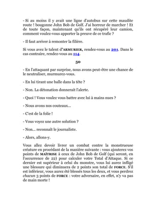 - Si au moins il y avait une ligne d'autobus sur cette maudite
route ! bougonne John Bob de Golf. J'ai horreur de marcher ! Et
de toute façon, maintenant qu'ils ont récupéré leur camion,
comment voulez-vous apporter la preuve de ce trafic ?
- Il faut arriver à remonter la filière.
Si vous avez le talent d'ARMURIER, rendez-vous au 201. Dans le
cas contraire, rendez-vous au 114.
50
- En l'attaquant par surprise, nous avons peut-être une chance de
le neutraliser, murmurez-vous.
- En lui tirant une balle dans la tête ?
- Non. La détonation donnerait l'alerte.
- Quoi ! Vous voulez vous battre avec lui à mains nues ?
- Nous avons nos couteaux...
- C'est de la folie !
- Vous voyez une autre solution ?
- Non... reconnaît le journaliste.
- Alors, allons-y.
Vous allez devoir livrer un combat contre la monstrueuse
créature en procédant de la manière suivante : vous ajouterez vos
points de MAÎTRISE à ceux de John Bob de Golf (qui seront, en
l'occurrence de 22) pour calculer votre Total d'Attaque. Si ce
dernier est supérieur à celui du monstre, vous lui aurez infligé
une blessure qui diminuera de 2 points son total de FORCE. S'il
est inférieur, vous aurez été blessés tous les deux, et vous perdrez
chacun 3 points de FORCE : votre adversaire, en effet, n'y va pas
de main morte !
 