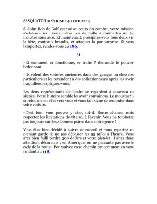 SASQUATCH MAÎTRISE : 40 FORCE: 14
Si John Bob de Golf est tué au cours du combat, votre mission
s'achèvera ici : vous n'êtes pas de taille à combattre un tel
monstre sans aide. Et maintenant, précipitez-vous tous deux sur
la bête, couteaux brandis, et attaquez-la par surprise. Si vous
l'emportez, rendez-vous au 186.
51
- Et comment ça fonctionne, ce trafic ? demande le policier
bedonnant.
- Ils volent des voitures anciennes dans des garages ou chez des
particuliers et les revendent à des collectionneurs après les avoir
maquillées, expliquez-vous.
Les deux représentants de l'ordre se regardent à nouveau en
silence. Votre histoire semble les avoir convaincus. Le moustachu
se retourne en effet vers vous et vous fait signe de remonter dans
votre voiture.
- C'est bon, vous pouvez y aller, dit-il. Bonne chance, mais
respectez les limitations de vitesse, à l'avenir. Vous ne tomberez
pas toujours sur deux bonnes poires dans notre genre !
Vous êtes bien décidé à suivre ce conseil et vous repartez en
prenant garde de ne pas dépasser les 55 miles à l'heure. Vous
avez bien failli perdre 300 dollars et votre pistolet ! Faites donc
attention, désormais ; en Amérique, on ne plaisante pas avec le
code de la route ! Poursuivez votre chemin prudemment en vous
rendant au 118.
 