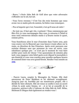 52
- Bravo ! s'écrie John Bob de Golf alors que votre adversaire
s'effondre sur le sol, tué net.
- Vous l'avez reconnu ? C'est l'un des trois hommes que nous
avons vus ce matin près du camion, lui faites-vous remarquer.
- Peu m'importe qui c'est, l'essentiel, c'est qu'il nous ait ratés !
- En tout cas, il faut agir vite, à présent ! Nous commençons par
filer d'ici, je vous raccompagne chez vous, je retourne à l'hôtel et
nous nous retrouvons demain matin à 9 heures moins le quart,
comme prévu.
Vous franchissez alors le mur d'enceinte dans l'autre sens, puis
vous courez vers la Maserati que vous lancez à toute allure sur la
route, en direction de San Francisco. Après avoir parcouru une
certaine distance sans que personne ne vous ait suivis, vous
ralentissez quelque peu : ce n'est pas le moment de vous faire
arrêter pour excès de vitesse ! Une quarantaine de minutes plus
tard, vous regagnez votre hôtel après avoir déposé le journaliste à
son domicile et vous vous couchez pour prendre quelques heures
de sommeil dont vous avez grand besoin. Rendez-vous ensuite au
109.
53
- Pauvre Laura, soupire la Messagère du Temps. Elle était
amoureuse de Peter Medduzz et lui obéissait aveuglément.
Jusqu'au jour où, horrifiée par ses monstrueux projets, elle a
décidé d'y faire obstacle. Elle est venue se confier à moi en secret
-j'étais la seule autre femme, ici - et je lui ai conseillé de te
contacter, précise-t-elle à l'adresse de John Bob de Golf. Hélas,
Hicboum le Dingue était également au rendez-vous !
 