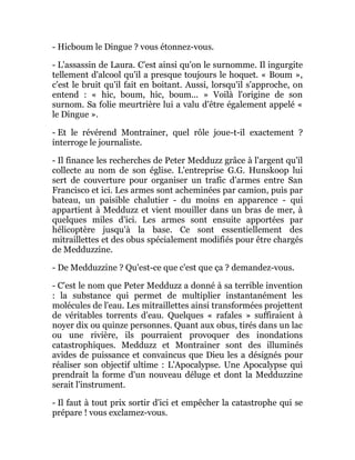 - Hicboum le Dingue ? vous étonnez-vous.
- L'assassin de Laura. C'est ainsi qu'on le surnomme. Il ingurgite
tellement d'alcool qu'il a presque toujours le hoquet. « Boum »,
c'est le bruit qu'il fait en boitant. Aussi, lorsqu'il s'approche, on
entend : « hic, boum, hic, boum... » Voilà l'origine de son
surnom. Sa folie meurtrière lui a valu d'être également appelé «
le Dingue ».
- Et le révérend Montrainer, quel rôle joue-t-il exactement ?
interroge le journaliste.
- Il finance les recherches de Peter Medduzz grâce à l'argent qu'il
collecte au nom de son église. L'entreprise G.G. Hunskoop lui
sert de couverture pour organiser un trafic d'armes entre San
Francisco et ici. Les armes sont acheminées par camion, puis par
bateau, un paisible chalutier - du moins en apparence - qui
appartient à Medduzz et vient mouiller dans un bras de mer, à
quelques miles d'ici. Les armes sont ensuite apportées par
hélicoptère jusqu'à la base. Ce sont essentiellement des
mitraillettes et des obus spécialement modifiés pour être chargés
de Medduzzine.
- De Medduzzine ? Qu'est-ce que c'est que ça ? demandez-vous.
- C'est le nom que Peter Medduzz a donné à sa terrible invention
: la substance qui permet de multiplier instantanément les
molécules de l'eau. Les mitraillettes ainsi transformées projettent
de véritables torrents d'eau. Quelques « rafales » suffiraient à
noyer dix ou quinze personnes. Quant aux obus, tirés dans un lac
ou une rivière, ils pourraient provoquer des inondations
catastrophiques. Medduzz et Montrainer sont des illuminés
avides de puissance et convaincus que Dieu les a désignés pour
réaliser son objectif ultime : L'Apocalypse. Une Apocalypse qui
prendrait la forme d'un nouveau déluge et dont la Medduzzine
serait l'instrument.
- Il faut à tout prix sortir d'ici et empêcher la catastrophe qui se
prépare ! vous exclamez-vous.
 