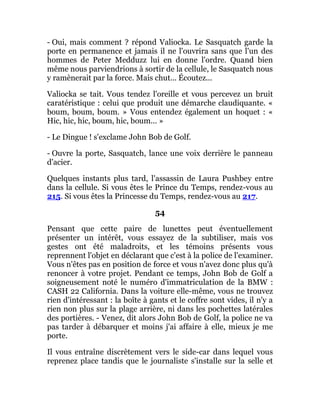 - Oui, mais comment ? répond Valiocka. Le Sasquatch garde la
porte en permanence et jamais il ne l'ouvrira sans que l'un des
hommes de Peter Medduzz lui en donne l'ordre. Quand bien
même nous parviendrions à sortir de la cellule, le Sasquatch nous
y ramènerait par la force. Mais chut... Écoutez...
Valiocka se tait. Vous tendez l'oreille et vous percevez un bruit
caratéristique : celui que produit une démarche claudiquante. «
boum, boum, boum. » Vous entendez également un hoquet : «
Hic, hic, hic, boum, hic, boum... »
- Le Dingue ! s'exclame John Bob de Golf.
- Ouvre la porte, Sasquatch, lance une voix derrière le panneau
d'acier.
Quelques instants plus tard, l'assassin de Laura Pushbey entre
dans la cellule. Si vous êtes le Prince du Temps, rendez-vous au
215. Si vous êtes la Princesse du Temps, rendez-vous au 217.
54
Pensant que cette paire de lunettes peut éventuellement
présenter un intérêt, vous essayez de la subtiliser, mais vos
gestes ont été maladroits, et les témoins présents vous
reprennent l'objet en déclarant que c'est à la police de l'examiner.
Vous n'êtes pas en position de force et vous n'avez donc plus qu'à
renoncer à votre projet. Pendant ce temps, John Bob de Golf a
soigneusement noté le numéro d'immatriculation de la BMW :
CASH 22 California. Dans la voiture elle-même, vous ne trouvez
rien d'intéressant : la boîte à gants et le coffre sont vides, il n'y a
rien non plus sur la plage arrière, ni dans les pochettes latérales
des portières. - Venez, dit alors John Bob de Golf, la police ne va
pas tarder à débarquer et moins j'ai affaire à elle, mieux je me
porte.
Il vous entraîne discrètement vers le side-car dans lequel vous
reprenez place tandis que le journaliste s'installe sur la selle et
 