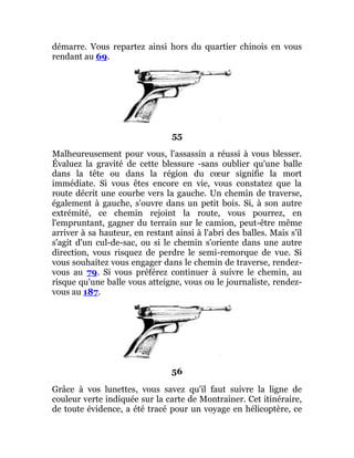 démarre. Vous repartez ainsi hors du quartier chinois en vous
rendant au 69.
55
Malheureusement pour vous, l'assassin a réussi à vous blesser.
Évaluez la gravité de cette blessure -sans oublier qu'une balle
dans la tête ou dans la région du cœur signifie la mort
immédiate. Si vous êtes encore en vie, vous constatez que la
route décrit une courbe vers la gauche. Un chemin de traverse,
également à gauche, s'ouvre dans un petit bois. Si, à son autre
extrémité, ce chemin rejoint la route, vous pourrez, en
l'empruntant, gagner du terrain sur le camion, peut-être même
arriver à sa hauteur, en restant ainsi à l'abri des balles. Mais s'il
s'agit d'un cul-de-sac, ou si le chemin s'oriente dans une autre
direction, vous risquez de perdre le semi-remorque de vue. Si
vous souhaitez vous engager dans le chemin de traverse, rendez-
vous au 79. Si vous préférez continuer à suivre le chemin, au
risque qu'une balle vous atteigne, vous ou le journaliste, rendez-
vous au 187.
56
Grâce à vos lunettes, vous savez qu'il faut suivre la ligne de
couleur verte indiquée sur la carte de Montrainer. Cet itinéraire,
de toute évidence, a été tracé pour un voyage en hélicoptère, ce
 