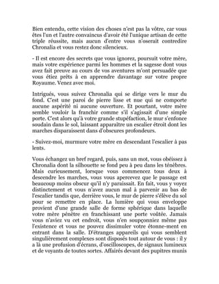 Bien entendu, cette vision des choses n'est pas la vôtre, car vous
êtes l'un et l'autre convaincus d'avoir été l'unique artisan de cette
triple réussite, mais aucun d'entre vous n'oserait contredire
Chronalia et vous restez donc silencieux.
- Il est encore des secrets que vous ignorez, poursuit votre mère,
mais votre expérience parmi les hommes et la sagesse dont vous
avez fait preuve au cours de vos aventures m'ont persuadée que
vous étiez prêts à en apprendre davantage sur votre propre
Royaume. Venez avec moi.
Intrigués, vous suivez Chronalia qui se dirige vers le mur du
fond. C'est une paroi de pierre lisse et nue qui ne comporte
aucune aspérité ni aucune ouverture. Et pourtant, votre mère
semble vouloir la franchir comme s'il s'agissait d'une simple
porte. C'est alors qu'à votre grande stupéfaction, le mur s'enfonce
soudain dans le sol, laissant apparaître un escalier étroit dont les
marches disparaissent dans d'obscures profondeurs.
- Suivez-moi, murmure votre mère en descendant l'escalier à pas
lents.
Vous échangez un bref regard, puis, sans un mot, vous obéissez à
Chronalia dont la silhouette se fond peu à peu dans les ténèbres.
Mais curieusement, lorsque vous commencez tous deux à
descendre les marches, vous vous apercevez que le passage est
beaucoup moins obscur qu'il n'y paraissait. En fait, vous y voyez
distinctement et vous n'avez aucun mal à parvenir au bas de
l'escalier tandis que, derrière vous, le mur de pierre s'élève du sol
pour se remettre en place. La lumière qui vous enveloppe
provient d'une grande salle de forme sphérique dans laquelle
votre mère pénètre en franchissant une porte voûtée. Jamais
vous n'aviez vu cet endroit, vous n'en soupçonniez même pas
l'existence et vous ne pouvez dissimuler votre étonne-ment en
entrant dans la salle. D'étranges appareils qui vous semblent
singulièrement complexes sont disposés tout autour de vous : il y
a là une profusion d'écrans, d'oscilloscopes, de signaux lumineux
et de voyants de toutes sortes. Affairés devant des pupitres munis
 