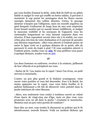 qui vous facilite d'autant la tâche. John Bob de Golf est un pilote
habile et malgré le vent qui souffle en fortes rafales, il parvient à
maintenir le cap parmi les montagnes dont les flancs encore
enneigés dominent des vallées désertes. Certes, le paysage
alentour n'inspire pas l'allégresse, mais ces massifs anguleux au
pied desquels s'enfoncent de longs bras de mer sont empreints
d'une beauté austère qui ne saurait laisser indifférent, et malgré
la mauvaise visibilité et les secousses de l'appareil, vous les
contemplez longuement en vous laissant emporter dans vos
rêveries. Il faut cependant revenir bien vite à la réalité, car vous
n'êtes plus très loin de votre destination et il convient de prendre
une décision importante : allez-vous atterrir à l'endroit précis où
mène la ligne verte ou à quelque distance de ce point, afin de
parcourir le reste du trajet à pied ? Si vous souhaitez atterrir à
l'endroit précis, rendez-vous au 169. Si vous préférez vous poser
à quelque distance, rendez-vous au 177.
57
Les deux hommes en uniforme, revolver à la ceinture, jaillissent
de leur véhicule et se précipitent sur vous.
- Sortez de là ! Les mains sur le capot ! lance l'un d'eux, un petit
nerveux à moustache.
L'autre, un peu plus grand et la bedaine avantageuse, vient
ouvrir votre portière et vous fait descendre. Face à la Buick, les
mains appuyées sur le capot, vous vous faites fouiller et le
policier bedonnant a tôt fait de découvrir votre pistolet dans la
poche intérieure de votre blouson.
- Alors, non seulement vous roulez à tombeau ouvert au volant
d'une épave de vingt-cinq ans d'âge, mais en plus vous vous
promenez avec un 38 dans la poche ! s'exclame le moustachu.
Montrez-moi un peu votre permis de conduire !
Sans dire un mot, vous tendez le document au policier qui le lit
attentivement, sourcils froncés. Voilà un incident fâcheux qui
 