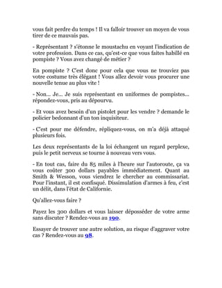 vous fait perdre du temps ! Il va falloir trouver un moyen de vous
tirer de ce mauvais pas.
- Représentant ? s'étonne le moustachu en voyant l'indication de
votre profession. Dans ce cas, qu'est-ce que vous faites habillé en
pompiste ? Vous avez changé de métier ?
En pompiste ? C'est donc pour cela que vous ne trouviez pas
votre costume très élégant ! Vous allez devoir vous procurer une
nouvelle tenue au plus vite !
- Non... Je... Je suis représentant en uniformes de pompistes...
répondez-vous, pris au dépourvu.
- Et vous avez besoin d'un pistolet pour les vendre ? demande le
policier bedonnant d'un ton inquisiteur.
- C'est pour me défendre, répliquez-vous, on m'a déjà attaqué
plusieurs fois.
Les deux représentants de la loi échangent un regard perplexe,
puis le petit nerveux se tourne à nouveau vers vous.
- En tout cas, faire du 85 miles à l'heure sur l'autoroute, ça va
vous coûter 300 dollars payables immédiatement. Quant au
Smith & Wesson, vous viendrez le chercher au commissariat.
Pour l'instant, il est confisqué. Dissimulation d'armes à feu, c'est
un délit, dans l'état de Californie.
Qu'allez-vous faire ?
Payez les 300 dollars et vous laisser déposséder de votre arme
sans discuter ? Rendez-vous au 190.
Essayer de trouver une autre solution, au risque d'aggraver votre
cas ? Rendez-vous au 98.
 