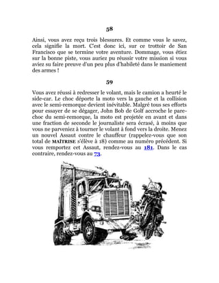 58
Ainsi, vous avez reçu trois blessures. Et comme vous le savez,
cela signifie la mort. C'est donc ici, sur ce trottoir de San
Francisco que se termine votre aventure. Dommage, vous étiez
sur la bonne piste, vous auriez pu réussir votre mission si vous
aviez su faire preuve d'un peu plus d'habileté dans le maniement
des armes !
59
Vous avez réussi à redresser le volant, mais le camion a heurté le
side-car. Le choc déporte la moto vers la gauche et la collision
avec le semi-remorque devient inévitable. Malgré tous ses efforts
pour essayer de se dégager, John Bob de Golf accroche le pare-
choc du semi-remorque, la moto est projetée en avant et dans
une fraction de seconde le journaliste sera écrasé, à moins que
vous ne parveniez à tourner le volant à fond vers la droite. Menez
un nouvel Assaut contre le chauffeur (rappelez-vous que son
total de MAÎTRISE s'élève à 18) comme au numéro précédent. Si
vous remportez cet Assaut, rendez-vous au 181. Dans le cas
contraire, rendez-vous au 73.
 