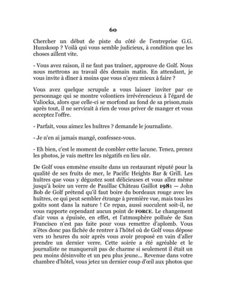 60
Chercher un début de piste du côté de l'entreprise G.G.
Hunskoop ? Voilà qui vous semble judicieux, à condition que les
choses aillent vite.
- Vous avez raison, il ne faut pas traîner, approuve de Golf. Nous
nous mettrons au travail dès demain matin. En attendant, je
vous invite à dîner à moins que vous n'ayez mieux à faire ?
Vous avez quelque scrupule a vous laisser inviter par ce
personnage qui se montre volontiers irrévérencieux à l'égard de
Valiocka, alors que celle-ci se morfond au fond de sa prison,mais
après tout, il ne servirait à rien de vous priver de manger et vous
acceptez l'offre.
- Parfait, vous aimez les huîtres ? demande le journaliste.
- Je n'en ai jamais mangé, confessez-vous.
- Eh bien, c'est le moment de combler cette lacune. Tenez, prenez
les photos, je vais mettre les négatifs en lieu sûr.
De Golf vous emmène ensuite dans un restaurant réputé pour la
qualité de ses fruits de mer, le Pacific Heights Bar & Grill. Les
huîtres que vous y dégustez sont délicieuses et vous allez même
jusqu'à boire un verre de Pauillac Château Gaillot 1981 — John
Bob de Golf prétend qu'il faut boire du bordeaux rouge avec les
huîtres, ce qui peut sembler étrange à première vue, mais tous les
goûts sont dans la nature ! Ce repas, aussi succulent soit-il, ne
vous rapporte cependant aucun point de FORCE. Le changement
d'air vous a épuisée, en effet, et l'atmosphère polluée de San
Francisco n'est pas faite pour vous remettre d'aplomb. Vous
n'êtes donc pas fâchée de rentrer à l'hôtel où de Golf vous dépose
vers 10 heures du soir après vous avoir proposé en vain d'aller
prendre un dernier verre. Cette soirée a été agréable et le
journaliste ne manquerait pas de charme si seulement il était un
peu moins désinvolte et un peu plus jeune... Revenue dans votre
chambre d'hôtel, vous jetez un dernier coup d'œil aux photos que
 