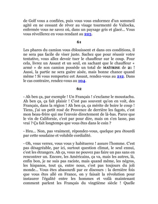 de Golf vous a confiées, puis vous vous endormez d'un sommeil
agité en ne cessant de rêver au visage tourmenté de Valiocka,
enfermée vous ne savez où, dans un paysage gris et glacé... Vous
vous réveillerez en vous rendant au 225.
61
Les phares du camion vous éblouissent et dans ces conditions, il
ne sera pas facile de viser juste. Sachez que pour réussir votre
tentative, vous allez devoir tuer le chauffeur sur le coup. Pour
cela, livrez un Assaut et un seul, en sachant que le chauffeur «
armé » de son camion possède un total de MAÎTRISE de 21 !
Aussi, la partie ne sera guère aisée, mais bonne chance quand
même ! Si vous remportez cet Assaut, rendez-vous au 212. Dans
le cas contraire, rendez-vous au 104.
62
- Ah ben ça, par exemple ! Un Français ! s'exclame le moustachu.
Ah ben ça, ça fait plaisir ! C'est pas souvent qu'on en voit, des
Français, dans la région ! Ah ben ça, ça mérite de boire le coup !
Tiens, j'ai un petit rosé de Provence de derrière les fagots, c'est
mon beau-frère qui me l'envoie directement de là-bas. Parce que
le vin de Californie, c'est par pour dire, mais on s'en lasse, pas
vrai ? Ça fait longtemps que vous êtes dans le coin ?
- Heu... Non, pas vraiment, répondez-vous, quelque peu étourdi
par cette soudaine et volubile cordialité.
- Oh, vous verrez, vous vous y habituerez ! assure l'homme. C'est
pas désagréable, par ici, surtout question climat, le seul ennui,
c'est les étrangers. Ah ça, vous ne pouvez pas faire un pas sans en
rencontrer un. Encore, les Américains, ça va, mais les autres, là,
enfin bon, je ne suis pas raciste, mais quand même, les négros,
les hispanos, tout ça, entre nous, c'est pas toujours du joli
monde... Vous êtes abasourdi par ce discours : la dernière fois
que vous êtes allé en France, on y faisait la révolution pour
instaurer l'égalité entre les hommes et voilà maintenant
comment parlent les Français du vingtième siècle ! Quelle
 