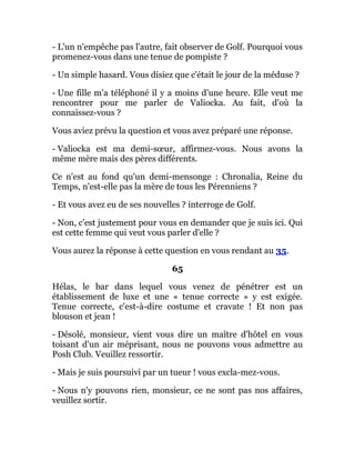 - L'un n'empêche pas l'autre, fait observer de Golf. Pourquoi vous
promenez-vous dans une tenue de pompiste ?
- Un simple hasard. Vous disiez que c'était le jour de la méduse ?
- Une fille m'a téléphoné il y a moins d'une heure. Elle veut me
rencontrer pour me parler de Valiocka. Au fait, d'où la
connaissez-vous ?
Vous aviez prévu la question et vous avez préparé une réponse.
- Valiocka est ma demi-sœur, affirmez-vous. Nous avons la
même mère mais des pères différents.
Ce n'est au fond qu'un demi-mensonge : Chronalia, Reine du
Temps, n'est-elle pas la mère de tous les Pérenniens ?
- Et vous avez eu de ses nouvelles ? interroge de Golf.
- Non, c'est justement pour vous en demander que je suis ici. Qui
est cette femme qui veut vous parler d'elle ?
Vous aurez la réponse à cette question en vous rendant au 35.
65
Hélas, le bar dans lequel vous venez de pénétrer est un
établissement de luxe et une « tenue correcte » y est exigée.
Tenue correcte, c'est-à-dire costume et cravate ! Et non pas
blouson et jean !
- Désolé, monsieur, vient vous dire un maître d'hôtel en vous
toisant d'un air méprisant, nous ne pouvons vous admettre au
Posh Club. Veuillez ressortir.
- Mais je suis poursuivi par un tueur ! vous excla-mez-vous.
- Nous n'y pouvons rien, monsieur, ce ne sont pas nos affaires,
veuillez sortir.
 