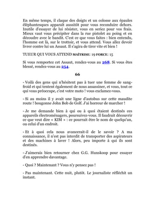 En même temps, il claque des doigts et un colosse aux épaules
éléphantesques apparaît aussitôt pour vous reconduire dehors.
Inutile d'essayer de lui résister, vous en seriez pour vos frais.
Mieux vaut vous précipiter dans la rue pistolet au poing et en
découdre avec le bandit. C'est ce que vous faites : bien entendu,
l'homme est là, sur le trottoir, et vous attend. Vous allez devoir
livrer contre lui un Assaut. Il s'agira de tirer vite et bien !
TUEUR QUI VOUS ATTEND MAÎTRISE: 19 FORCE: 15
Si vous remportez cet Assaut, rendez-vous au 268. Si vous êtes
blessé, rendez-vous au 254.
66
- Voilà des gens qui n'hésitent pas à tuer une femme de sang-
froid et qui tentent également de nous assassiner, et vous, tout ce
qui vous préoccupe, c'est votre moto ! vous exclamez-vous.
- Si au moins il y avait une ligne d'autobus sur cette maudite
route ! bougonne John Bob de Golf. J'ai horreur de marcher !
- Je me demande bien à qui ou à quoi étaient destinés ces
appareils électroménagers, poursuivez-vous. Il faudrait découvrir
ce que veut dire « KIM » : ce pourrait être le nom de quelqu'un,
ou celui d'un endroit.
- Et à quoi cela nous avancerait-il de le savoir ? A ma
connaissance, il n'est pas interdit de transporter des aspirateurs
et des machines à laver ! Alors, peu importe à qui ils sont
destinés.
- J'aimerais bien retourner chez G.G. Hunskoop pour essayer
d'en apprendre davantage.
- Quoi ? Maintenant ? Vous n'y pensez pas !
- Pas maintenant. Cette nuit, plutôt. Le journaliste réfléchit un
instant.
 