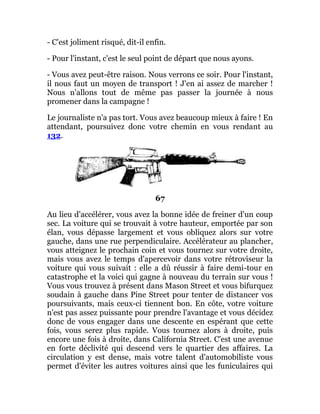 - C'est joliment risqué, dit-il enfin.
- Pour l'instant, c'est le seul point de départ que nous ayons.
- Vous avez peut-être raison. Nous verrons ce soir. Pour l'instant,
il nous faut un moyen de transport ! J'en ai assez de marcher !
Nous n'allons tout de même pas passer la journée à nous
promener dans la campagne !
Le journaliste n'a pas tort. Vous avez beaucoup mieux à faire ! En
attendant, poursuivez donc votre chemin en vous rendant au
132.
67
Au lieu d'accélérer, vous avez la bonne idée de freiner d'un coup
sec. La voiture qui se trouvait à votre hauteur, emportée par son
élan, vous dépasse largement et vous obliquez alors sur votre
gauche, dans une rue perpendiculaire. Accélérateur au plancher,
vous atteignez le prochain coin et vous tournez sur votre droite,
mais vous avez le temps d'apercevoir dans votre rétroviseur la
voiture qui vous suivait : elle a dû réussir à faire demi-tour en
catastrophe et la voici qui gagne à nouveau du terrain sur vous !
Vous vous trouvez à présent dans Mason Street et vous bifurquez
soudain à gauche dans Pine Street pour tenter de distancer vos
poursuivants, mais ceux-ci tiennent bon. En côte, votre voiture
n'est pas assez puissante pour prendre l'avantage et vous décidez
donc de vous engager dans une descente en espérant que cette
fois, vous serez plus rapide. Vous tournez alors à droite, puis
encore une fois à droite, dans California Street. C'est une avenue
en forte déclivité qui descend vers le quartier des affaires. La
circulation y est dense, mais votre talent d'automobiliste vous
permet d'éviter les autres voitures ainsi que les funiculaires qui
 