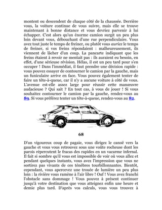 montent ou descendent de chaque côté de la chaussée. Derrière
vous, la voiture continue de vous suivre, mais elle se trouve
maintenant à bonne distance et vous devriez parvenir à lui
échapper. C'est alors qu'un énorme camion surgit un peu plus
loin devant vous, débouchant d'une rue perpendiculaire. Vous
avez tout juste le temps de freiner, ou plutôt vous auriez le temps
de freiner, si vos freins répondaient : malheureusement, ils
viennent de lâcher d'un coup. La pancarte indiquant que les
freins étaient à revoir ne mentait pas : ils auraient eu besoin, en
effet, d'une sérieuse révision. Hélas, il est un peu tard pour s'en
occuper ! Dans l'immédiat, il faut prendre une décision rapide :
vous pouvez essayer de contourner le camion par la gauche, mais
un funiculaire arrive en face. Vous pouvez également tenter de
faire un tête-à-queue, car il n'y a aucune voiture à côté de vous.
L'avenue est-elle assez large pour réussir cette manœuvre
audacieuse ? Qui sait ? En tout cas, à vous de jouer ! Si vous
souhaitez contourner le camion par la gauche, rendez-vous au
89. Si vous préférez tenter un tête-à-queue, rendez-vous au 82.
68
D'un vigoureux coup de pagaie, vous dirigez le canoë vers la
gauche et vous vous retrouvez sous une voûte rocheuse dont les
parois répercutent le fracas des rapides en un vacarme infernal.
Il fait si sombre qu'il vous est impossible de voir où vous allez et
pendant quelques instants, vous avez l'impression que vous ne
sortirez pas vivants de ces ténèbres tourbillonnantes. Bientôt,
cependant, vous apercevez une trouée de lumière un peu plus
loin : la rivière vous ramène à l'air libre ! Ouf ! Vous avez franchi
l'obstacle sans dommage ! Vous pouvez à présent continuer
jusqu'à votre destination que vous atteignez enfin une heure et
demie plus tard. D'après vos calculs, vous vous trouvez à
 