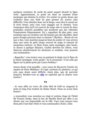 quelques centaines de yards du point auquel aboutit la ligne
verte. Apparemment, ce point est situé au sommet d'une
montagne qui domine la rivière. Un sentier en pente douce qui
s'enfonce dans une forêt de pins permet d'y arriver sans
difficulté. Vous abordez donc sur la berge, vous tirez le canoë sur
la terre ferme, puis vous vous engagez sur le chemin. Vous
remarquez alors qu'il est couvert de neige sale et creusé de deux
profondes ornières parallèles qui montrent que des véhicules
l'empruntent fréquemment. En y regardant de plus près, vous
constatez que ces ornières ont été laissées par des chenilles. Quel
genre d'engin parcourt ainsi ce chemin ? Mystère... Munis de vos
sacs à dos, vous marchez jusqu'au bout du sentier et vous arrivez
dans une sorte de petit cirque couvert de neige et entouré de
mamelons rocheux. Le flanc d'une autre montagne, plus haute,
se dresse à quelque distance. Cachés derrière les arbres, vous
observez attentivement les alentours et soudain, vous poussez
une exclamation :
- Regardez ! vous écriez-vous en pointant le doigt vers le flanc de
la haute montagne. Cette grotte ! Je la reconnais ! C'est celle qui
figure sur la photo prise par Laura Pushbey !
Aucun doute n'est possible : vous venez de découvrir l'entrée du
repaire de Peter Medduzz ! Il s'agit i présent d'y pénétrer, ce qui
sera sans doute aussi difficile, sinon plus, que de parvenir
jusqu'ici. Rendez-vous au 182 en espérant que la chance vous
sourira !
69
- Je vous offre un verre, dit John Bob de Golf en rangeant la
moto le long d'un trottoir de Sutter Street. Nous en avons bien
besoin !
-e journaliste vous emmène au vingt et unième étage de l'hôtel
Sir Francis Drake, dans le bar du Starlite Roof qui offre à ses
clients une vue imprenable sur la ville. Vous vous asseyez tous
deux près l'une baie vitrée et vous commandez à boire. John
 