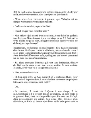 Bob de Golf semble éprouver une prédilection pour le whisky pur
malt, mais vous en restez pour votre part au jus de fruit.
- Alors, vous êtes convaincu, à présent, que Valiocka est en
danger ? demandez-vous au journaliste.
- On le serait à moins, répond de Golf.
- Qu'est-ce que vous comptez faire ?
- Mon métier : j'ai assisté à un assassinat, je me dois d'en parler à
mes lecteurs. Nous tenons là un reportage en or ! Il faut suivre
cette affaire jusqu'au bout. Imaginez que nous découvrions la clé
de l'énigme : quel scoop !
Décidément, cet homme est incorrigible ! Seul l'aspect matériel
des choses l'intéresse ! Aucun idéalisme, aucun élan du cœur !
Mais après tout qu'importe, vous aurez de l'idéalisme pour deux :
John Bob de Golf vous est utile, qu'il agisse par intérêt personnel
n'a au fond que peu d'importance.
- J'ai réuni quelques éléments qui vont vous intéresser, déclare
de Golf après avoir avalé une bonne moitié de son whisky.
D'abord, avez-vous vu le visage de l'assassin ?
- Non, reconnaissez-vous.
- Eh bien moi, je l'ai vu ! Au moment où je sortais de l'hôtel pour
vous aider à le poursuivre, il montait dans sa voiture un peu plus
loin. Avez-vous remarqué qu'il boite ?
- Oui.
- Et pourtant, il court vite ! Quant à son visage, il est
caractéristique : il a le teint rouge, couperosé, un nez épais et
turgescent, bref, c'est un visage d'ivrogne. En tout cas, il s'agit
d'un professionnel du crime. Son arme était équipée d'un
silencieux, et il n'a eu besoin que d'une seule balle pour abattre
 