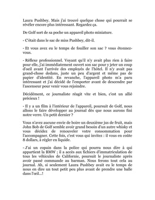 Laura Pushbey. Mais j'ai trouvé quelque chose qui pourrait se
révéler encore plus intéressant. Regardez ça.
De Golf sort de sa poche un appareil photo miniature.
- C'était dans le sac de miss Pushbey, dit-il.
- Et vous avez eu le temps de fouiller son sac ? vous étonnez-
vous.
- Réflexe professionnel. Voyant qu'il n'y avait plus rien à faire
pour elle, j'ai immédiatement ouvert son sac pour y jeter un coup
d'oeil avant l'arrivée des employés de l'hôtel. Il n'y avait pas
grand-chose dedans, juste un peu d'argent et même pas de
papier d'identité. En revanche, l'appareil photo m'a paru
intéressant et j'ai décidé de l'emporter avant de descendre par
l'ascenseur pour venir vous rejoindre.
Décidément, ce journaliste réagit vite et bien, c'est un allié
précieux !
- Il y a un film à l'intérieur de l'appareil, poursuit de Golf, nous
allons le faire développer au journal dès que nous aurons fini
notre verre. Un petit dernier ?
Vous n'avez aucune envie de boire un deuxième jus de fruit, mais
John Bob de Golf semble avoir grand besoin d'un autre whisky et
vous décidez de renouveler votre consommation pour
l'accompagner. Cette fois, c'est vous qui invitez : il vous en coûte
8 dollars, à régler en liquide.
- J'ai un copain dans la police qui pourra nous dire à qui
appartient la BMW ; il a accès aux fichiers d'immatriculation de
tous les véhicules de Californie, poursuit le journaliste après
avoir passé commande au barman. Nous ferons tout cela au
journal. Ah, si seulement Laura Pushbey avait eu le temps de
nous en dire un tout petit peu plus avant de prendre une balle
dans l'œil...!
 