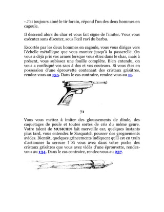 - J'ai toujours aimé le tir forain, répond l'un des deux hommes en
cagoule.
Il descend alors du char et vous fait signe de l'imiter. Vous vous
exécutez sans discuter, sous l'œil ravi du barbu.
Escortés par les deux hommes en cagoule, vous vous dirigez vers
l'échelle métallique que vous montez jusqu'à la passerelle. On
vous a déjà pris vos armes lorsque vous étiez dans le char, mais à
présent, vous subissez une fouille complète. Bien entendu, on
vous a confisqué vos sacs à dos et vos couteaux. Si vous êtes en
possession d'une éprouvette contenant des cristaux grisâtres,
rendez-vous au 155. Dans le cas contraire, rendez-vous au 11.
71
Vous vous mettez à imiter des gloussements de dinde, des
caquetages de poule et toutes sortes de cris du même genre.
Votre talent de MUSICIEN fait merveille car, quelques instants
plus tard, vous entendez le Sasquatch pousser des grognements
avides. Bientôt, quelques grincements indiquent qu'il est en train
d'actionner la serrure ! Si vous avez dans votre poche des
cristaux grisâtres que vous avez vidés d'une éprouvette, rendez-
vous au 134. Dans le cas contraire, rendez-vous au 257.
 
