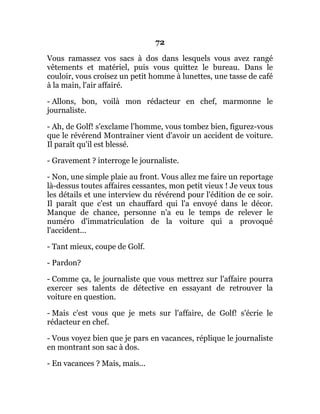 72
Vous ramassez vos sacs à dos dans lesquels vous avez rangé
vêtements et matériel, puis vous quittez le bureau. Dans le
couloir, vous croisez un petit homme à lunettes, une tasse de café
à la main, l'air affairé.
- Allons, bon, voilà mon rédacteur en chef, marmonne le
journaliste.
- Ah, de Golf! s'exclame l'homme, vous tombez bien, figurez-vous
que le révérend Montrainer vient d'avoir un accident de voiture.
Il paraît qu'il est blessé.
- Gravement ? interroge le journaliste.
- Non, une simple plaie au front. Vous allez me faire un reportage
là-dessus toutes affaires cessantes, mon petit vieux ! Je veux tous
les détails et une interview du révérend pour l'édition de ce soir.
Il paraît que c'est un chauffard qui l'a envoyé dans le décor.
Manque de chance, personne n'a eu le temps de relever le
numéro d'immatriculation de la voiture qui a provoqué
l'accident...
- Tant mieux, coupe de Golf.
- Pardon?
- Comme ça, le journaliste que vous mettrez sur l'affaire pourra
exercer ses talents de détective en essayant de retrouver la
voiture en question.
- Mais c'est vous que je mets sur l'affaire, de Golf! s'écrie le
rédacteur en chef.
- Vous voyez bien que je pars en vacances, réplique le journaliste
en montrant son sac à dos.
- En vacances ? Mais, mais...
 
