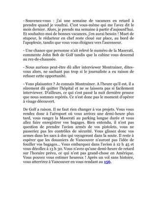 - Souvenez-vous : j'ai une semaine de vacances en retard à
prendre quand je voudrai. C'est vous-même qui me l'avez dit le
mois dernier. Alors, je prends ma semaine à partir d'aujourd'hui.
Et souhaitez-moi de bonnes vacances, j'en aurai besoin ! Muet de
stupeur, le rédacteur en chef reste cloué sur place, au bord de
l'apoplexie, tandis que vous vous éloignez vers l'ascenseur.
- Une chance que personne n'ait relevé le numéro de la Maserati,
commente John Bob de Golf tandis que la cabine vous descend
au rez-de-chaussée.
- Nous aurions peut-être dû aller interviewer Montrainer, dites-
vous alors, ne sachant pas trop si le journaliste a eu raison de
refuser cette opportunité.
- Vous plaisantez ? Je connais Montrainer. A l'heure qu'il est, il a
sûrement dû quitter l'hôpital et ne se laissera pas si facilement
interviewer. D'ailleurs, ce qui s'est passé la nuit dernière prouve
que nous sommes repérés. Ce n'est donc pas le moment d'opérer
à visage découvert.
De Golf a raison. Il ne faut rien changer à vos projets. Vous vous
rendez donc à l'aéroport où vous arrivez une demi-heure plus
tard, vous rangez la Maserati au parking longue durée et vous
allez faire enregistrer vos bagages. Bien entendu, il n'est pas
question de prendre l'avion armés de vos pistolets, vous ne
passeriez pas les contrôles de sécurité. Vous glissez donc vos
armes dans les sacs à dos qui voyageront dans la soute. Il reste à
espérer que les douaniers de Vancouver n'auront pas l'idée de
fouiller vos bagages... Vous embarquez dans l'avion à 12 h 45 et
vous décollez à 13 h 30. Vous n'avez qu'une demi-heure de retard
sur l'horaire prévu, ce qui n'est pas grand-chose en Amérique.
Vous pouvez vous estimer heureux ! Après un vol sans histoire,
vous atterrirez à Vancouver en vous rendant au 156.
 