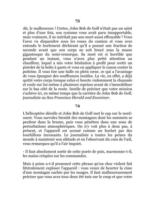 73
Ah, le malheureux ! Certes, John Bob de Golf n'était pas un saint
et plus d'une fois, son cynisme vous avait paru insupportable,
mais vraiment, il ne méritait pas une mort aussi effroyable ! Vous
l'avez vu disparaître sous les roues du camion et vous avez
entendu le hurlement déchirant qu'il a poussé une fraction de
seconde avant que son corps ne soit broyé sous la masse
gigantesque du semi-remorque. Sa mort est si horrible que
pendant un instant, vous n'avez plus prêté attention au
chauffeur, lequel a mis votre hésitation à profit pour sortir un
pistolet de la boîte à gants et vous en appliquer le canon contre la
poitrine. Il vous tire une balle en plein cœur, ce qui a l'avantage
de vous épargner des souffrances inutiles. La vie, en effet, a déjà
quitté votre corps lorsque celui-ci heurte violemment la chaussée
et roule sur lui-même à plusieurs reprises avant de s'immobiliser
sur le bas côté de la route. Inutile de préciser que votre mission
s'achève ici, en même temps que la carrière de John Bob de Golf,
journaliste au San Francisco Herald and Examiner.
74
L'hélicoptère décolle et John Bob de Golf met le cap sur le nord-
ouest. Vous survolez bientôt des montagnes dont les sommets se
perdent dans la brume, puis vous pénétrez dans une zone de
perturbations atmosphériques. On n'y voit plus à deux pas, à
présent, et l'appareil est secoué comme un hochet par des
tourbillons incessants. Le journaliste a toutes les peines du
monde à maintenir son altitude et en l'observant du coin de l'œil,
vous remarquez qu'il a l'air inquiet.
- Il faut absolument sortir de cette purée de pois, marmonne-t-il,
les mains crispées sur les commandes.
Mais à peine a-t-il prononcé cette phrase qu'un choc violent fait
littéralement exploser l'appareil : vous venez de heurter la cime
d'une montagne cachée par les nuages. Il faut malheureusement
préciser que vous avez tous deux été tués sur le coup et que votre
 