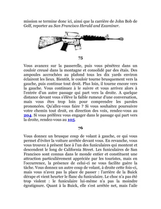 mission se termine donc ici, ainsi que la carrière de John Bob de
Golf, reporter au San Francisco Herald and Examiner.
75
Vous avancez sur la passerelle, puis vous pénétrez dans un
couloir creusé dans la montagne et consolidé par des étais. Des
ampoules accrochées au plafond tous les dix yards environ
éclairent les lieux. Bientôt, le couloir tourne brusquement vers la
gauche, puis continue tout droit. Plus loin, il tourne encore vers
la gauche. Vous continuez à le suivre et vous arrivez alors à
l'entrée d'un autre passage qui part vers la droite. A quelque
distance devant vous s'élève la faible rumeur d'une conversation,
mais vous êtes trop loin pour comprendre les paroles
prononcées. Qu'allez-vous faire ? Si vous souhaitez poursuivre
votre chemin tout droit, en direction des voix, rendez-vous au
204. Si vous préférez vous engager dans le passage qui part vers
la droite, rendez-vous au 105.
76
Vous donnez un brusque coup de volant à gauche, ce qui vous
permet d'éviter la voiture arrêtée devant vous. En revanche, vous
vous trouvez à présent face à l'un des funiculaires qui montent et
descendent le long de California Street. Les funiculaires de San
Francisco sont connus dans le monde entier et constituent une
attraction particulièrement appréciée par les touristes, mais en
l'occurrence, la présence de celui-ci ne vous facilite guère la
tâche. Vous donnez un autre coup de volant, à droite cette fois-ci,
mais vous n'avez pas la place de passer : l'arrière de la Buick
dérape et vient heurter le flanc du funiculaire. Le choc n'a pas été
trop violent : le funiculaire lui-même n'a pas la moindre
égratignure. Quant à la Buick, elle s'est arrêtée net, mais l'aile
 