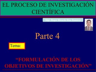 Tema: “ FORMULACIÓN DE LOS OBJETIVOS DE INVESTIGACIÓN” Parte 4 EL PROCESO DE INVESTIGACIÓN CIENTÍFICA Mgr. Roger Ricardo Ríos Ramírez 