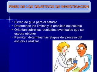 FINES DE LOS OBJETIVOS DE INVESTIGACIONFINES DE LOS OBJETIVOS DE INVESTIGACION
• Sirven de guía para el estudio
• Determinan los límites y la amplitud del estudio
• Orientan sobre los resultados eventuales que se
espera obtener
• Permiten determinar las etapas del proceso del
estudio a realizar.
 