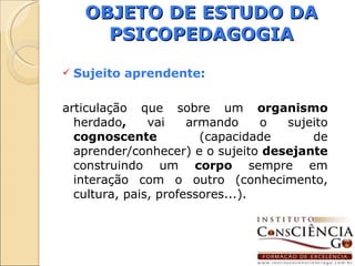 OBJETO DE ESTUDO DA PSICOPEDAGOGIA Sujeito aprendente : articulação que sobre um  organismo  herdado ,  vai armando o sujeito  cognoscente  (capacidade de aprender/conhecer) e o sujeito  desejante  construindo um  corpo  sempre em interação com o outro (conhecimento, cultura, pais, professores...). 