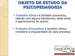 OBJETO DE ESTUDO DA PSICOPEDAGOGIA Trabalho Clínico  é também preventivo, lidando com alguns transtornos, pode evitar o aparecimento de outros. Trabalho Preventivo  é também clínico, considera a singularidade de cada processo. 