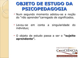 OBJETO DE ESTUDO DA PSICOPEDAGOGIA Num segundo momento adotou-se a noção do “não aprender”carregado de significados. Levou-se em conta a singularidade do indivíduo; O objeto de estudo passa a ser o  “sujeito aprendente”. 