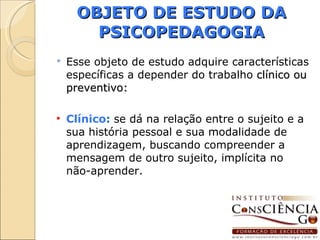 OBJETO DE ESTUDO DA PSICOPEDAGOGIA Esse objeto de estudo adquire características específicas a depender do trabalho  clínico ou preventivo: Clínico :  se dá na relação entre o sujeito e a sua história pessoal e sua modalidade de aprendizagem, buscando compreender a mensagem de outro sujeito, implícita no não-aprender. 