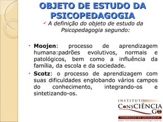 OBJETO DE ESTUDO DA PSICOPEDAGOGIA A definição do objeto de estudo da Psicopedagogia segundo: Moojen : processo de aprendizagem humana:padrões evolutivos, normais e patológicos, bem como a influência da família, da escola e da sociedade. Scotz : o processo de aprendizagem com suas dificuldades englobando vários campos do conhecimento, integrando-os e sintetizando-os.  