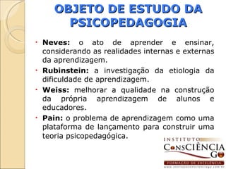 OBJETO DE ESTUDO DA PSICOPEDAGOGIA Neves:  o ato de aprender e ensinar, considerando as realidades internas e externas da aprendizagem. Rubinstein:  a investigação da etiologia da dificuldade de aprendizagem. Weiss:  melhorar a qualidade na construção da própria aprendizagem de alunos e educadores. Pain:  o problema de aprendizagem como uma plataforma de lançamento para construir uma teoria psicopedagógica . 