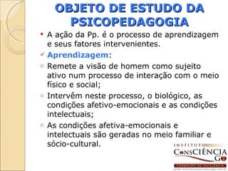 OBJETO DE ESTUDO DA PSICOPEDAGOGIA A ação da Pp. é o processo de aprendizagem e seus fatores intervenientes. Aprendizagem : Remete a visão de homem como sujeito ativo num processo de interação com o meio físico e social; Intervêm neste processo, o biológico, as condições afetivo-emocionais e as condições intelectuais; As condições afetiva-emocionais e intelectuais são geradas no meio familiar e sócio-cultural. 