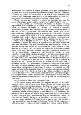 10


Humanidade não mediram a própria grandeza senão pela capacidade de
regressar aos círculos da ignorância para exemplificarem o amor e a sabedoria,
a renúncia e o perdão aos semelhantes. É por esse motivo que necessitamos
temperar todo impulso de elevação com o sal do entendimento, evitando a
precipitação nos despenhadeiros do egoísmo e da vaidade fatais.
     Metelo silenciou por instantes e, diante da comoção com que lhe
acompanhávamos a palestra, retomou o verbo com outra inflexão de voz:
     — Outrora, quando nos envolvíamos ainda nos fluidos da carne terrestre,
supúnhamos com desacerto que a vaidade e o egoísmo sômente poderiam
vitimar os homens encarnados. A Teologia, não obstante o ministério
respeitável que lhe está afeto, enclausurava-nos a mente em fantasiosas con-
cepções do reino da verdade. Esperávamos um paraíso fácil de ser
conquistado pela deficiência humana e temíamos um inferno difícil de rege-
nerar-nos. Nossas ideias alusivas à morte confinavam-se a essas ridículas
limitações. Hoje, porém, sabemos que, depois do túmulo, há simplesmente
continuação da vida. Céu e inferno residem dentro de nós mesmos. A virtude e
o defeito, a manifestação sublime e o impulso animal, o equilíbrio e a
desarmonia, o esforço de elevação e a probabilidade da queda perseveram
aqui, após o trânsito do sepulcro, compelindo-nos à serenidade e à prudência.
Não nos encontramos senão em outro campo de matéria variada, noutros
domínios vibratórios do próprio Planeta em cuja Crosta tivemos experiências
quase inumeráveis. Como não equilibrar, portanto, o coração no exercido efe-
tivo da solidariedade? Logicamente não exortamos ninguém a novos
mergulhos no lodo antigo, não desejamos que os companheiros previdentes re-
gressem à posição de filhos pródigos, distanciados voluntariamente do Eterno
Pai, nem pretendemos interromper a marcha laboriosa dos servidores de boa
vontade, a caminho dos Cimos da Vida. Apelamos tão só no sentido de
cooperardes nos trabalhos de socorro às esferas escuras. Sois livres e
dispondes de tempo, no desempenho dos deveres nobilitantes a que fostes
chamados em nossa colônia espiritual. Nada mais razoável que o proveito da
oportunidade no planejamento da ascese. Entretanto, na qualidade de velho
cooperador das tarefas de auxilio, ousamos rogar vosso interesse generalizado
pelos que erram “no vale da sombra e da morte”, aguardando a esmola
possível de vosso tempo, em favor dos nossos semelhantes, defrontados agora
por situações menos felizes, não em virtude dos designios divinos, mas em
razão da imprevidência deles mesmos. Contudo, qual de nós não foi invigilante
algum dia?
     Fez o orador uma pausa mais longa e continuou:
     — De nossos amigos encarnados não podemos esperar, por enquanto,
concurso maior e mais eficiente nesse sentido. Presos nas grades sensoriais,
progridem lentamente na aprendizagem das leis que regem a matéria e a
energia. Quando convidados a visitar nossos círculos de edificação, fora da ins-
trumentalidade fisiológica, regressam ao corpo assombrados pelas visões
rápidas que lhes foi possível arquivar e, em transmitindo suas lembranças aos
contemporâneos, operam a coloração da água simples e pura da verdade com
os seus “pontos de vista” e predileções pessoais no terreno da Ciência, da
Filosofia e da Religião. Bernardin de Saint-Pierre, o romancista trazido por
amigos a regiões vizinhas da Crosta Planetária, volta ao seu meio de ação e
traça aspectoS que asseverou pertencerem ao Planeta Vênus. Huyghens, o
astrônomo, recebe mentalmente algum noticiário de nossas esferas de luta e
 