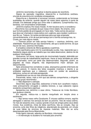 100


    Jerônimo recomendou-me aplicar à doente passes de reconforto.
    Depois da operação magnética, observei-lhe a insuficiência cardíaca,
oriunda de aneurisma em condições ameaçadoras.
    Dispunha-se o Assistente a conversar conosco, evidenciando as formosas
qualidades da enferma. quando alguém de nosso plano assomou à porta de
entrada. Era dedicada amiga que vinha velar à cabeceira. Cumprimentou-nos,
bondosa, com encantadora simplicidade.
    Jerônimo explicou-lhe nossa missão. A inter-locutora sorriu e considerou:
— Reconforta-nos a proteção de que nossa irmã é objeto. No entanto, creio
que há forte pedido de prorrogação em favor dela. Todos somos de parecer
que deva ser chamada à nossa esfera com urgência, para receber o prêmio a
que fêz jus. Todavia, há razões ponderosas para que seja amparada
convenientemente, a fim de que permaneça com a família consanguínea, na
Crosta, por mais alguns meses.
    — Teremos prazer em todo serviço fraterno — acentuou Jerônimo, com
afabilidade. Passaremos por aqui diariamente, até que a tarefa termine. Do que
houver de novo, seremos informados.
    A simpática visitante de Albina agradeceu e partimos.
    Muito significativa para mim foi a ponderação ouvida, mas, reparando que o
Assistente seguia atento ao trabalho que nos cabia desenvolver, abstive-me de
qualquer Interrogação.
    Varávamos, em breve, larga porta de movimentado hospital, defendido por
grandes turmas de trabalhadores espirituais. Havia ai tanta atividade por parte
dos encarnados, como por parte dos desencarnados. Seguindo, porém, as
pegadas de nosso dirigente, não dispensávamos maior atenção aos
desconhecidos.
    Após atravessarmos corredores e salas, alcançamos grande enfermaria de
amparo gratuito. A maioria dos leitos ocupados mostrava o doente e as
entidades espirituais que o rodeavam, umas em caráter de assistência
defensiva, outras em acirrada perseguição.
    Desdobravam-se-nos as mais diversas cenas.
    Prevenindo, talvez, mais a mim que aos demais companheiros, o dirigente
de nosso grupo recomendou:
    — Não dispersem a atenção.
    Decorridos alguns segundos, estávamos à frente dum cavalheiro maduro,
rosto profusamente enrugado e cabelos brancos, a cuja cabeceira vigiava
excelente companheiro espiritual.
    Apresentou-nos Jerônimo a esse último. Tratava-se do Irmão Bonifácio,
que ajudava o doente.
    Em seguida, indicou-nos o doente mergulhado em lençóis alvos e
esclareceu:
    — Aqui temos nosso velho Cavalcante. É virtuoso católico-romano, espírito
abnegado e valoroso nos serviços do bem ao próximo. Veio de nossa colônia,
há mais de sessenta anos, e possui grande círculo de amigos pelos seus dotes
morais. Sua existência, cheia de belos sacrifícios, fala ao coração. Aqui se
encontra, junto dos filhos da indigência, abandonado da parentela, em virtude
de suas idéias de renúncia às riquezas materiais. Mas não se acha
desamparado pela Divina Misericórdia.
    Findo ligeiro intervalo, adiantou-se Bonifácio, informando:
    — A intervenção no duodeno foi marcada para amanhã.
 
