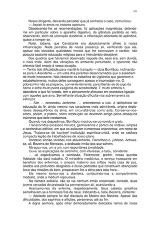101


     Nosso dirigente, deixando perceber que já conhecia o caso, comunicou:
     — Assisti-lo-emos no instante oportuno.
     Obedecendo-lhe as recomendações, fiz aplicações magnéticas, detendo-
me em particular sobre o aparelho digestivo, da glândula parátida ao reto,
observando, além da ulceração duodenal, a inflamação adiantada do apêndice,
quase a romper-se.
     Notei, todavia, que Cavalcante era absolutamente alheio à nossa
influenciação. Nada percebia de nossa presença ali, verificando que ele,
apesar das elevadas qualidades morais que lhe exornavam o caráter, não
possuia bastante educação religiosa para o intercâmbio desejável.
     Dos quadros que havíamos observado naquele dia, esse era, sem dúvida,
o mais triste. Além das vibrações do ambiente perturbado, o operando não
oferecia fácil ensejo à nossa atuação.
— Tenho tido dificuldade para mantê-lo tranquilo — dizia Bonifácio, inclinando-
se para o Assistente — em vista dos parentes desencarnados que o assediam
de modo incessante. Não obstante os trabalhos de vigilância que garantem o
estabelecimento, muitos deles conseguem acesso e incomodam-no. O
pobrezinho não se preparou, convenientemente, para libertar-se do jugo da
carne e sofre muito pelos exageros da sensibilidade. E muito embora o
abandono a que foi votado, tem o pensamento afetuoso em excessiva ligação
com aqueles que ama. Semelhante situação dificulta-nos sobremaneira os
esforços.
     — Sim — concordou Jerônimo —, entendemos a luta. A deficiência de
educação da fé, ainda mesmo nos caracteres mais admiráveis, origina deplo-
ráveis desequilíbrios da alma, em circunstâncias como esta. Conservar-nos-
emos, porém, a postos, como retribuição ao devotado amigo pelos obséquios
inúmeros que dele recebemos.
     Quando nos despedimos, Bonifácio mostrou-se comovido e grato.
     Transcorridos escassos minutos, ganhávamos o pórtico de notável, simples
e confortável edifício, em que se asilavam numerosas criancinhas, em nome de
Jesus. Tratava-se de louvável instituição espiritista-cristã, onde se sediava
compacta legião de trabalhadores de nosso plano.
     Bondoso ancião recebeu-nos afávelmente. Reconheci-o, jubiloso. Achava-
se, ali, Bezerra de Menezes. o dedicado irmão dos que sofrem.
     Abraçou-nos, um a um, com espontânea jovialidade.
     Ouviu as explicações de Jerônimo, com interesse, e falou, sorridente:
     — Já esperávamos a comissão. Felizmente, porém, nossa querida
Adelaide não dará trabalho. O ministério mediúnico, o serviço incessante em
benefício dos enfermos, o amparo materno aos órfãos nesta casa de paz,
aliados aos profundos desgostos e duras pedradas que constituem abençoado
ônus das missões do bem, prepararam-lhe a alma para esta hora...
     Ele mesmo tomou-nos a dianteira, conduzindo-nos a compartimento
modesto, onde a médium repousava.
     Na câmara solitária, não se via nenhum irmão encarnado; contudo, duas
jovens cercadas de prateada luz permaneciam ali, acariciando-a.
     Acercamo-nos da enferma, respeitosamente. Seus cabelos grisalhos
semelhavam-se a formosos fios de neve. Indicando-a, falou Bezerra, contente:
     — Adelaide sempre foi leal discípula do Mestre dos Mestres. Apesar das
dificuldades, dos espinhos e aflições, perseverou até ao fim.
     A digna senhora, após olhar demoradamente delicados ramos de rosas
 