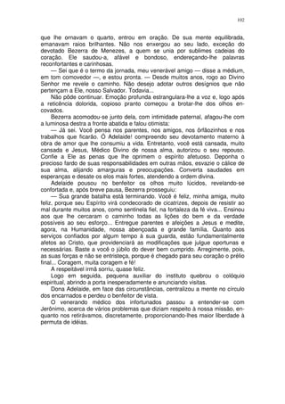 102


que lhe ornavam o quarto, entrou em oração. De sua mente equilibrada,
emanavam raios brilhantes. Não nos enxergou ao seu lado, exceção do
devotado Bezerra de Menezes, a quem se unia por sublimes cadeias do
coração. Ele saudou-a, afável e bondoso, endereçando-lhe palavras
reconfortantes e carinhosas.
     — Sei que é o termo da jornada, meu venerável amigo — disse a médium,
em tom comovedor —, e estou pronta. — Desde muitos anos, rogo ao Divino
Senhor me revele o caminho. Não desejo adotar outros desígnios que não
pertençam a Ele, nosso Salvador. Todavia...
     Não pôde continuar. Emoção profunda estrangulara-lhe a voz e, logo após
a reticência dolorida, copioso pranto começou a brotar-lhe dos olhos en-
covados.
     Bezerra acomodou-se junto dela, com intimidade paternal, afagou-lhe com
a luminosa destra a fronte abatida e falou otimista:
     — Já sei. Você pensa nos parentes, nos amigos, nos ôrfãozinhos e nos
trabalhos que ficarão. Ó Adelaide! compreendo seu devotamento materno à
obra de amor que lhe consumiu a vida. Entretanto, você está cansada, muito
cansada e Jesus, Médico Divino de nossa alma, autorizou o seu repouso.
Confie a Ele as penas que lhe oprimem o espírito afetuoso. Deponha o
precioso fardo de suas responsabilidades em outras mãos, esvazie o cálice de
sua alma, alijando amarguras e preocupações. Converta saudades em
esperanças e desate os elos mais fortes, atendendo a ordem divina.
     Adelaide pousou no benfeitor os olhos muito lúcidos, revelando-se
confortada e, após breve pausa, Bezerra prosseguiu:
     — Sua grande batalha está terminando. Você é feliz, minha amiga, muito
feliz, porque seu Espírito virá condecorado de cicatrizes, depois de resistir ao
mal durante muitos anos, como sentinela fiel, na fortaleza da fé viva... Ensinou
aos que lhe cercaram o caminho todas as lições do bem e da verdade
possíveis ao seu esforço... Entregue parentes e afeições a Jesus e medite,
agora, na Humanidade, nossa abençoada e grande família. Quanto aos
serviços confiados por algum tempo à sua guarda, estão fundamentalmente
afetos ao Cristo, que providenciará as modificações que julgue oportunas e
necessárias. Baste a você o júbilo do dever bem cumprido. Arregimente, pois,
as suas forças e não se entristeça, porque é chegado para seu coração o prélio
final... Coragem, muita coragem e fé!
     A respeitável irmã sorriu, quase feliz.
     Logo em seguida, pequena auxiliar do instituto quebrou o colóquio
espiritual, abrindo a porta inesperadamente e anunciando visitas.
     Dona Adelaide, em face das circunstâncias, centralizou a mente no círculo
dos encarnados e perdeu o benfeitor de vista.
     O venerando médico dos infortunados passou a entender-se com
Jerônimo, acerca de vários problemas que diziam respeito à nossa missão, en-
quanto nos retirávamos, discretamente, proporcionando-lhes maior liberdade à
permuta de idéias.
 