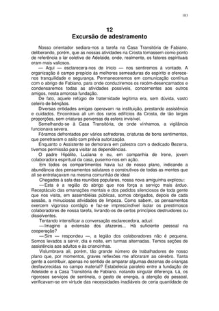 103



                                12
                     Excursão de adestramento
     Nosso orientador sediara-nos a tarefa na Casa Transitória de Fabiano,
deliberando, porém, que as nossas atividades na Crosta tomassem como ponto
de referência o lar coletivo de Adelaide, onde, realmente, os fatores espirituais
eram mais valiosos.
     — Aqui — esclarecera-nos de inicio — nos sentiremos à vontade. A
organização é campo propício às melhores semeaduras do espírito e oferece-
nos tranquilidade e segurança. Permaneceremos em comunicação contínua
com o abrigo de Fabiano, para onde conduziremos os recém-desencarnados e
condensaremos todas as atividades possíveis, concernentes aos outros
amigos, nesta amorosa fundação.
     De fato, aquele refúgio de fraternidade legítima era, sem dúvida, vasto
celeiro de bênçãos.
     Diversas entidades amigas operavam na instituição, prestando assistência
e cuidados. Encontrava ali um dos raros edifícios da Crosta, de tão largas
proporções, sem criaturas perversas da esfera invisível.
     Semelhando-se à Casa Transitória, de onde vínhamos, a vigilância
funcionava severa.
     Fôramos defrontados por vários sofredores, criaturas de bons sentimentos,
que penetravam o asilo com prévia autorização.
     Enquanto o Assistente se demorava em palestra com o dedicado Bezerra,
tivemos permissão para visitar as dependências.
     O padre Hipólito, Luciana e eu, em companhia de Irene, jovem
colaboradora espiritual da casa, pusemo-nos em ação.
     Em todos os compartimentos havia luz de nosso plano, indicando a
abundância dos pensamentos salutares e construtivos de todas as mentes que
ali se entrelaçavam na mesma comunhão de ideal
     Chegados à sala das reuniões populares, nossa nova amiguinha explicou:
     — Esta é a região do abrigo que nos força a serviço mais árduo.
Receptáculo das emanações mentais e dos pedidos silenciosos de toda gente
que nos visita, em assembléias públicas, somos obrigados, depois de cada
sessão, a minuciosas atividades de limpeza. Como sabem, os pensamentos
exercem vigoroso contágio e faz-se imprescindível isolar os prestimosos
colaboradores de nossa tarefa, livrando-os de certos princípios destruidores ou
dissolventes.
     Tentando intensificar a conversação esclarecedora, aduzi:
     — Imagino a extensão dos afazeres... Há suficiente pessoal na
cooperação?
     — Sim — respondeu —, a legião dos colaboradores não é pequena.
Somos levados a servir, dia e noite, em turmas alternadas. Temos seções de
assistência aos adultos e às criancinhas.
     Vislumbrava ali, porém, tão grande número de trabalhadores de nosso
plano que, por momentos, graves reflexões me afloraram ao cérebro. Tanta
gente a contribuir, apenas no sentido de amparar algumas dezenas de crianças
desfavorecidas no campo material? Estabelecia paralelo entre a fundação de
Adelaide e a Casa Transitória de Fabiano. notando singular diferença. Lá, os
rigorosos serviços de sentinela, o gesto de energia, a atenção do pessoal,
verificavam-se em virtude das necessidades inadiáveis de certa quantidade de
 