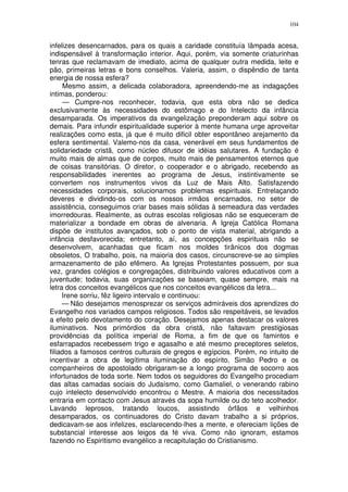 104


infelizes desencarnados, para os quais a caridade constituía lâmpada acesa,
indispensável à transformação interior. Aqui, porém, via somente criaturinhas
tenras que reclamavam de imediato, acima de qualquer outra medida, leite e
pão, primeiras letras e bons conselhos. Valeria, assim, o dispêndio de tanta
energia de nossa esfera?
     Mesmo assim, a delicada colaboradora, apreendendo-me as indagações
intimas, ponderou:
     — Cumpre-nos reconhecer, todavia, que esta obra não se dedica
exclusivamente às necessidades do estômago e do Intelecto da infância
desamparada. Os imperativos da evangelização preponderam aqui sobre os
demais. Para infundir espiritualidade superior à mente humana urge aproveitar
realizações como esta, já que é muito dificil obter espontâneo arejamento da
esfera sentimental. Valemo-nos da casa, venerável em seus fundamentos de
solidariedade cristã, como núcleo difusor de idéias salutares. A fundação é
muito mais de almas que de corpos, muito mais de pensamentos eternos que
de coisas transitórias. O diretor, o cooperador e o abrigado, recebendo as
responsabilidades inerentes ao programa de Jesus, instintivamente se
convertem nos instrumentos vivos da Luz de Mais Alto. Satisfazendo
necessidades corporais, solucionamos problemas espirituais. Entrelaçando
deveres e dividindo-os com os nossos irmãos encarnados, no setor de
assistência, conseguimos criar bases mais sólidas à semeadura das verdades
imorredouras. Realmente, as outras escolas religiosas não se esqueceram de
materializar a bondade em obras de alvenaria. A Igreja Católica Romana
dispõe de institutos avançados, sob o ponto de vista material, abrigando a
infância desfavorecida; entretanto, aí, as concepções espirituais não se
desenvolvem, acanhadas que ficam nos moldes tirânicos dos dogmas
obsoletos, O trabalho, pois, na maioria dos casos, circunscreve-se ao simples
armazenamento de pão efêmero. As Igrejas Protestantes possuem, por sua
vez, grandes colégios e congregações, distribuindo valores educativos com a
juventude; todavia, suas organizações se baseiam, quase sempre, mais na
letra dos conceitos evangélicos que nos conceitos evangélicos da letra...
     Irene sorriu, fêz ligeiro intervalo e continuou:
     — Não desejamos menosprezar os serviços admiráveis dos aprendizes do
Evangelho nos variados campos religiosos. Todos são respeitáveis, se levados
a efeito pelo devotamento do coração. Desejamos apenas destacar os valores
iluminativos. Nos primórdios da obra cristã, não faltavam prestigiosas
providências da política imperial de Roma, a fim de que os famintos e
esfarrapados recebessem trigo e agasalho e até mesmo preceptores seletos,
filiados a famosos centros culturais de gregos e egípcios. Porém, no intuito de
incentivar a obra de legítima iluminação do espírito, Simão Pedro e os
companheiros de apostolado obrigaram-se a longo programa de socorro aos
infortunados de toda sorte. Nem todos os seguidores do Evangelho procediam
das altas camadas sociais do Judaísmo, como Gamaliel, o venerando rabino
cujo intelecto desenvolvido encontrou o Mestre. A maioria dos necessitados
entraria em contacto com Jesus através da sopa humilde ou do teto acolhedor.
Lavando leprosos, tratando loucos, assistindo órfãos e velhinhos
desamparados, os continuadores do Cristo davam trabalho a si próprios,
dedicavam-se aos infelizes, esclarecendo-lhes a mente, e ofereciam lições de
substancial interesse aos leigos da fé viva. Como não ignoram, estamos
fazendo no Espiritismo evangélico a recapitulação do Cristianismo.
 