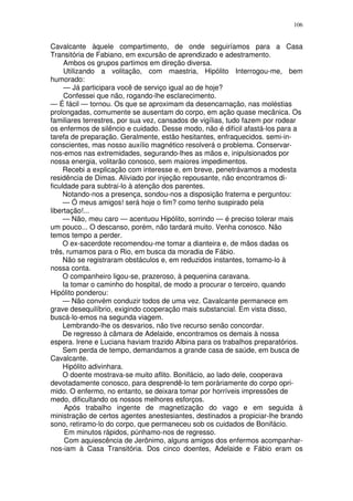 106


Cavalcante àquele compartimento, de onde seguiríamos para a Casa
Transitória de Fabiano, em excursão de aprendizado e adestramento.
     Ambos os grupos partimos em direção diversa.
     Utilizando a volitação, com maestria, Hipólito Interrogou-me, bem
humorado:
     — Já participara você de serviço igual ao de hoje?
     Confessei que não, rogando-lhe esclarecimento.
— É fácil — tornou. Os que se aproximam da desencarnação, nas moléstias
prolongadas, comumente se ausentam do corpo, em ação quase mecânica. Os
familiares terrestres, por sua vez, cansados de vigílias, tudo fazem por rodear
os enfermos de silêncio e cuidado. Desse modo, não é difícil afastá-los para a
tarefa de preparação. Geralmente, estão hesitantes, enfraquecidos. semi-in-
conscientes, mas nosso auxílio magnético resolverá o problema. Conservar-
nos-emos nas extremidades, segurando-lhes as mãos e, inipulsionados por
nossa energia, volitarão conosco, sem maiores impedimentos.
     Recebi a explicação com interesse e, em breve, penetrávamos a modesta
residência de Dimas. Aliviado por injeção repousante, não encontramos di-
ficuldade para subtrai-lo à atenção dos parentes.
     Notando-nos a presença, sondou-nos a disposição fraterna e perguntou:
     — Ó meus amigos! será hoje o fim? como tenho suspirado pela
libertação!...
     — Não, meu caro — acentuou Hipólito, sorrindo — é preciso tolerar mais
um pouco... O descanso, porém, não tardará muito. Venha conosco. Não
temos tempo a perder.
     O ex-sacerdote recomendou-me tomar a dianteira e, de mãos dadas os
três, rumamos para o Rio, em busca da moradia de Fábio.
     Não se registraram obstáculos e, em reduzidos instantes, tomamo-lo à
nossa conta.
     O companheiro ligou-se, prazeroso, à pequenina caravana.
     Ia tomar o caminho do hospital, de modo a procurar o terceiro, quando
Hipólito ponderou:
     — Não convém conduzir todos de uma vez. Cavalcante permanece em
grave desequilíbrio, exigindo cooperação mais substancial. Em vista disso,
buscá-lo-emos na segunda viagem.
     Lembrando-lhe os desvarios, não tive recurso senão concordar.
     De regresso à câmara de Adelaide, encontramos os demais à nossa
espera. Irene e Luciana haviam trazido Albina para os trabalhos preparatórios.
     Sem perda de tempo, demandamos a grande casa de saúde, em busca de
Cavalcante.
     Hipólito adivinhara.
     O doente mostrava-se muito aflito. Bonifácio, ao lado dele, cooperava
devotadamente conosco, para desprendê-lo tem poràriamente do corpo opri-
mido. O enfermo, no entanto, se deixara tomar por horríveis impressões de
medo, dificultando os nossos melhores esforços.
      Após trabalho ingente de magnetização do vago e em seguida à
ministração de certos agentes anestesiantes, destinados a propiciar-lhe brando
sono, retiramo-lo do corpo, que permaneceu sob os cuidados de Bonifácio.
      Em minutos rápidos, púnhamo-nos de regresso.
      Com aquiescência de Jerônimo, alguns amigos dos enfermos acompanhar-
nos-iam à Casa Transitória. Dos cinco doentes, Adelaide e Fábio eram os
 