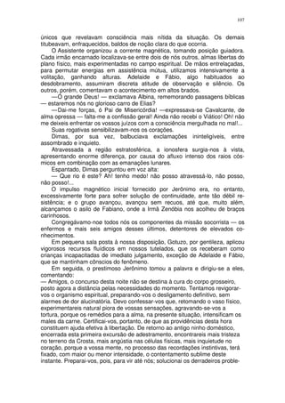 107


únicos que revelavam consciência mais nítida da situação. Os demais
titubeavam, enfraquecidos, baldos de noção clara do que ocorria.
     O Assistente organizou a corrente magnética, tomando posição guiadora.
Cada irmão encarnado localizava-se entre dois de nós outros, almas libertas do
plano físico, mais experimentadas no campo espiritual. De mãos entrelaçadas,
para permutar energias em assistência mútua, utilizamos intensivamente a
volitação, ganhando alturas. Adelaide e Fábio, algo habituados ao
desdobramento, assumiram discreta atitude de observação e silêncio. Os
outros, porém, comentavam o acontecimento em altos brados.
     — Ó grande Deus! — exclamava Albina, rememorando passagens bíblicas
— estaremos nós no glorioso carro de Elias?
     — Dai-me forças, ó Pai de Misericórdia! —expressava-se Cavalcante, de
alma opressa — falta-me a confissão geral! Ainda não recebi o Viático! Oh! não
me deixeis enfrentar os vossos juízos com a consciência mergulhada no mal!...
     Suas rogativas sensibilizavam-nos os corações.
     Dimas, por sua vez, balbuciava exclamações ininteligíveis, entre
assombrado e inquieto.
     Atravessada a região estratosférica, a ionosfera surgia-nos à vista,
apresentando enorme diferença, por causa do afluxo intenso dos raios cós-
micos em combinação com as emanações lunares.
     Espantado, Dimas perguntou em voz alta:
     — Que rio é este? Ah! tenho medo! não posso atravessá-lo, não posso,
não posso!...
     O impulso magnético inicial fornecido por Jerônimo era, no entanto,
excessivamente forte para sofrer solução de continuidade, ante tão débil re-
sistência; e o grupo avançou, avançou sem recuos, até que, muito além,
alcançamos o asilo de Fabiano, onde a Irmã Zenóbia nos acolheu de braços
carinhosos.
     Congregávamo-noø todos nós os componentes da missão socorrista — os
enfermos e mais seis amigos desses últimos, detentores de elevados co-
nhecimentos.
     Em pequena sala posta à nossa disposição, Gotuzo, por gentileza, aplicou
vigorosos recursos fluídicos em nossos tutelados, que os receberam como
crianças incapacitadas de imediato julgamento, exceção de Adelaide e Fábio,
que se mantinham cônscios do fenômeno.
     Em seguida, o prestimoso Jerônimo tomou a palavra e dirigiu-se a eles,
comentando:
— Amigos, o concurso desta noite não se destina à cura do corpo grosseiro,
posto agora a distãncia pelas necessidades do momento. Tentamos revigorar-
vos o organismo espiritual, preparando-vos o desligamento definitivo, sem
alarmes de dor alucinatória. Devo confessar-vos que, retomando o vaso físico,
experimentareis natural piora de vossas sensações, agravando-se-vos a
tortura, porque os remédios para a alma, na presente situação, intensificam os
males da carne. Certificai-vos, portanto, de que as providências desta hora
constituem ajuda efetiva à libertação. De retorno ao antigo ninho doméstico,
encerrada esta primeira excursão de adestramento, encontrareis mais tristeza
no terreno da Crosta, mais angústia nas células físicas, mais inquietude no
coração, porque a vossa mente, no processo das recordações instintivas, terá
fixado, com maior ou menor intensidade, o contentamento sublime deste
instante. Preparai-vos, pois, para vir até nós; solucionai os derradeiros proble-
 