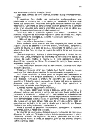 108


mas terrestres e confiai na Proteção Divina!
    Logo após, verificou-se breve intervalo, durante o qual permaneceríamos à
vontade.
    O Assistente fora rápido nas explicações, esclarecendo-nos que
condensava os assuntos em curtas sentenças, atendendo à incapacidade
mental dos beneficiários, Impotentes ainda para penetrar o sentido das longas
dissertações. Com efeito, os companheiros recebiam parcialmente o alentador
aviso. Eram atingidos pelo socorro magnético positivo, mas as idéias que
faziam do acontecimento eram muito diversas entre si.
    Cavalcante, com a expressão ingênua dum menino, chamou-me, em
particular, indagando se estávamos no paraíso. Sentia-se aliviado, feliz. Alegria
enorme banhava-lhe o coração. E, contente, reconfortado, acentuava:
    — Não será aqui o céu?
    Não consegui fazer-lhe sentir o contrário.
    Albina lembrava cenas bíblicas, em suas interpretações literais do texto
sagrado. Depois de observar o nevoeiro exterior, circunspecta, perguntou a
Luciana se aquela era a casa do Senhor, mencionada no capítulo oitavo do
primeiro livro dos Reis, em vista da nuvem de matéria densa que cercava a
paisagem.
    Dentre os espiritistas, Adelaide e Fábio entregavam-se à reserva feliz da
oração, mas Dimas, embriagado de felicidade pelo provisório alivio, abeirou-se,
curioso, do padre Hipólito e inquiriu se a zona representava alguma
dependência venturosa de Marte. O ex-sacerdote esboçou largo sorriso e
respondeu, complacente:
    — Não, meu amigo, isto aqui ainda é a Terra mesma. Estamos muito longe
dos outros planetas...
    Trocamos inteligente olhar, que traduzia bom humor. Antes de nossas
considerações, talvez desnecessárias, Jerônimo interveio, acrescentando:
    — O plano impressivo da mente grava as imagens dos preconceitos e
dogmas religiosos com singular consistência. A transformação compulsória,
pelo decesso, reintegrará a criatura no patrimônio de suas faculdades
superiores. O trabalho, porém, não pode ser brusco, sob pena de ocasionar
desastres emocionais de graves consequências. Urge considerar a
necessidade da medida, isto é, da gradação.
    E, fitando-nos mais agudamente, prosseguiu:
    — Há, contudo, observação valiosa a destacar. Como vemos, não é a
rotulagem externa que socorre o crente nas supremas horas evolutivas. É
justamente a sementeira do esforço próprio, nos serviços da sabedoria e do
amor, que frutifica, no instante oportuno, através de providências intercessórias
ou de compensações espontâneas da lei que manda entregar as respostas do
Céu “a cada um por suas obras”. Todo lugar do Universo, portanto, pode ser
convertido em santuário de luz eterna, desde que a execução dos Divinos
Desígnios seja a alegria de nossa própria vontade.
    Finda a colheita de preciosos ensinamentos, começamos a regressar,
terminando, assim, a nossa feliz excursão.
    Devolvendo os enfermos aos leitos de origem, verificamos as impressões
diferentes de cada um. Fábio demonstrava infinito conforto no campo intimo.
Cavalcante acordou, no organismo de carne, pensando em recorrer à
eucaristia pela manhã, e Dimas, ao despertar, junto de nós, chamou a esposa
e afirmou em voz fraca:
 