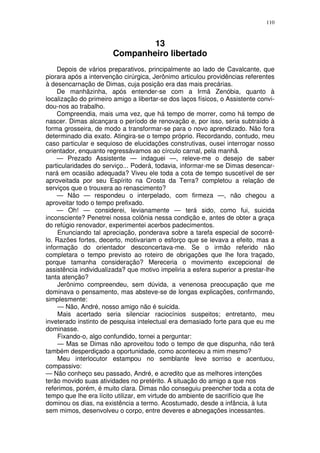 110



                                13
                        Companheiro libertado
    Depois de vários preparativos, principalmente ao lado de Cavalcante, que
piorara após a intervenção cirúrgica, Jerônimo articulou providências referentes
à desencarnação de Dimas, cuja posição era das mais precárias.
    De manhãzinha, após entender-se com a Irmã Zenóbia, quanto à
localização do primeiro amigo a libertar-se dos laços físicos, o Assistente convi-
dou-nos ao trabalho.
    Compreendia, mais uma vez, que há tempo de morrer, como há tempo de
nascer. Dimas alcançara o período de renovação e, por isso, seria subtraído à
forma grosseira, de modo a transformar-se para o novo aprendizado. Não fora
determinado dia exato. Atingira-se o tempo próprio. Recordando, contudo, meu
caso particular e sequioso de elucidações construtivas, ousei interrogar nosso
orientador, enquanto regressávamos ao círculo carnal, pela manhã.
    — Prezado Assistente — indaguei —, releve-me o desejo de saber
particularidades do serviço... Poderá, todavia, informar-me se Dimas desencar-
nará em ocasião adequada? Viveu ele toda a cota de tempo suscetível de ser
aproveitada por seu Espírito na Crosta da Terra? completou a relação de
serviços que o trouxera ao renascimento?
    — Não — respondeu o interpelado, com firmeza —, não chegou a
aproveitar todo o tempo prefixado.
    — Oh! — considerei, levianamente — terá sido, como fui, suicida
inconsciente? Penetrei nossa colônia nessa condição e, antes de obter a graça
do refúgio renovador, experimentei acerbos padecimentos.
     Enunciando tal apreciação, ponderava sobre a tarefa especial de socorrê-
lo. Razões fortes, decerto, motivariam o esforço que se levava a efeito, mas a
informação do orientador desconcertava-me. Se o irmão referido não
completara o tempo previsto ao roteiro de obrigações que lhe fora traçado,
porque tamanha consideração? Mereceria o movimento excepcional de
assistência individualizada? que motivo impeliria a esfera superior a prestar-lhe
tanta atenção?
     Jerônimo compreendeu, sem dúvida, a venenosa preocupação que me
dominava o pensamento, mas absteve-se de longas explicações, confirmando,
simplesmente:
     — Não, André, nosso amigo não é suicida.
     Mais acertado seria silenciar raciocínios suspeitos; entretanto, meu
inveterado instinto de pesquisa intelectual era demasiado forte para que eu me
dominasse.
     Fixando-o, algo confundido, tornei a perguntar:
     — Mas se Dimas não aproveitou todo o tempo de que dispunha, não terá
também desperdiçado a oportunidade, como aconteceu a mim mesmo?
     Meu interlocutor estampou no semblante leve sorriso e acentuou,
compassivo:
— Não conheço seu passado, André, e acredito que as melhores intenções
terão movido suas atividades no pretérito. A situação do amigo a que nos
referimos, porém, é muito clara. Dimas não conseguiu preencher toda a cota de
tempo que lhe era lícito utilizar, em virtude do ambiente de sacrifício que lhe
dominou os dias, na existência a termo. Acostumado, desde a infância, à luta
sem mimos, desenvolveu o corpo, entre deveres e abnegações incessantes.
 