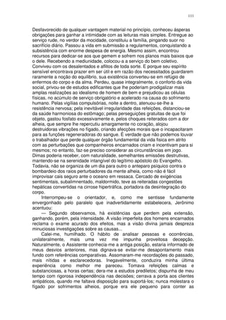 111


Desfavorecido de qualquer vantagem material no princípio, conheceu ásperas
obrigações para ganhar a intimidade com as leituras mais simples. Entregue ao
serviço rude, no verdor da mocidade, constituiu a família, pingando suor no
sacrifício diário. Passou a vida em submissão a regulamentos, conquistando a
subsistência com enorme despesa de energia. Mesmo assim, encontrou
recursos para dedicar-se aos que gemem e sofrem nos planos mais baixos que
o dele. Recebendo a mediunidade, colocou-a a serviço do bem coletivo.
Conviveu com os desalentados e aflitos de toda sorte. E porque seu espírito
sensível encontrava prazer em ser útil e em razão dos necessitados guardarem
raramente a noção do equilibrio, sua existência converteu-se em refúgio de
enfermos do corpo e da alma. Perdeu, quase integralmente, o conforto da vida
social, privou-se de estudos edificantes que lhe poderiam prodigalizar mais
amplas realizações ao idealismo de homem de bem e prejudicou as células
físicas, no acúmulo de serviço obrigatório e acelerado na causa do sofrimento
humano. Pelas vigílias compulsórias, noite a dentro, atenuou-se-lhe a
resistência nervosa; pela inevitável irregularidade das refeições, distanciou-se
da saúde harmoniosa do estômago; pelas perseguições gratuitas de que foi
objeto, gastou fosfato excessivamente e, pelos choques reiterados com a dor
alheia, que sempre lhe repercutiu amargamente no coração, alojou
destruidoras vibrações no fígado, criando afecções morais que o incapacitaram
para as funções regeneradoras do sangue. É verdade que não podemos louvar
o trabalhador que perde qualquer órgão fundamental da vida fisica em atrito
com as perturbações que companheiros encarnados criam e incentivam para si
mesmos; no entanto, faz-se preciso considerar as circunstâncias em jogo.
Dimas poderia receber, com naturalidade, semelhantes emissões destrutivas,
mantendo-se na serenidade intangível do legítimo apóstolo do Evangelho.
Todavia, não se organiza de um dia para outro o anteparo psíquico contra o
bombardeio dos raios perturbadores da mente alheia, como não é fácil
improvisar cais seguro ante o oceano em ressaca. Cercado de exigéncias
sentimentais, subalimnentado, maldormido, teve as reiteradas congestões
hepáticas convertidas na cirrose hipertráfica, portadora da desintegração do
corpo.
     Interrompeu-se o orientador, e, como me sentisse fundamente
envergonhado pelo paralelo que inadvertidamente estabelecera, Jerônimo
acentuou:
     — Segundo observamos, há existências que perdem pela extensão,
ganhando, porém, pela intensidade. A visão imperfeita dos homens encarnados
reclama o exame acurado dos efeitos, mas a visão divina jamais despreza
minuciosas investigações sobre as causas...
     Calei-me, humilhado. O hábito de analisar pessoas e ocorrências,
unilateralmente, mais uma vez me impunha proveitosa decepção.
Naturalmente, o Assistente conhecia-me a antiga posição, estaria informado de
meus desvios anteriores, mas dignava-se evitar-me desapontamento mais
fundo com referências comparativas. Assomaram-me recordações do passado,
mais nítidas e esclarecedoras. Inegavelmente, conduzira minha última
experiência como melhor me pareceu. Tomava refeições calmas e
substanciosas, a horas certas; dera-me a estudos prediletos; dispunha de meu
tempo com rigorosa independência nas decisões; cerrava a porta aos clientes
antipáticos, quando me faltava disposição para suportá-los; nunca molestara o
fígado por sofrimentos alheios, porque era ele pequeno para conter as
 