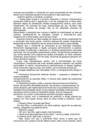 113


amorosa que prendiam o moribundo em vasto emaranhado de fios cinzentos,
dando-nos a impressão de peixe encarcerado em rede caprichosa.
      Jerônimo apontou-a, bondoso, e explicou:
      — Nossa pobre amiga é o primeiro empecilho a remover. Improvisemos
temporária melhora para o agonizante, a fim de sossegar-lhe a mente aflita.
Sômente depois de semelhante medida conseguiremos retirá-lo, sem maior
impedimento. As correntes de força, exteriorizadas por ela, infundem vida
aparente aos centros de energia vital, já em adiantado processo de
desintegração.
Recomendou o Assistente que Luciana e Hipólito se mantivessem ao lado da
senhora, modificando-lhe as vibrações mentais, e Instruindo-me para
coadjuvar-lhe a influenciação, como se fazia mister.
     Enquanto mantinha as mãos coladas ao cérebro de Dimas, propiciando-lhe
a renovação das forças gerais, Jerônimo aplicava-lhe passes longitudinais,
desfazendo os fios magnéticos que se entrecruzavam sobre o corpo abatido.
     Reparei que o moribundo se encontrava já em dolorosas condições.
Plenamente desorganizado, o fígado começava definitivamente a paralisar
suas funções. O estômago, o pâncreas e o duodeno apresentavam anomalias
estranhas. Os rins pareciam pràticamente mortos. Os glomérulos prendiam-se
aos ramos arteriais como pequeninos botões arroxeados; os tubos coletores,
enrijecidos, prenunciavam o fim do corpo. Sintomas de gangrena pesavam em
toda a atmosfera orgânica.
     O que mais impressionava, porém, era a movimentação da fauna
microscópica. Corpúsculos das mais variadas espécies nadavam nos líquidos
acumulados no ventre, concentrando-se particularmente no ângulo hepático,
como a buscarem alguma coisa, com avidez, nas vizinhanças da vesícula.
     O coração trabalhava com dificuldade. Enfim, o enfraquecimento atingira o
auge.
     — Precisamos fornecer-lhe melhoras fictícias — asseverou o dirigente de
nossas atividades
tranquilizando-lhe os parentes aflitos. A câmara está repleta de substâncias
mentais torturantes.
     O Assistente principiou, então, a exercer intensivamente sua influência.
Dimas, de raciocínio obnubilado pela dor, não divisava a nossa presença. Os
atritos celulares, pelo rápido desenvolvimento dos vírus portadores do coma,
impediam-lhe percepções claras. As proveitosas faculdades mediúnicas que
ele possuía haviam caído em temporário eclipse, ante os choques do
sofrimento. Era, porém, extremamente sensível à atuação magnética.
     Pouco a pouco, com a interferência de Jerônimo, o amigo acalmou-se,
respirou em ritmo quase normal, abriu os olhos fundos e exclamou, recon-
fortado:
     — Graças a Deus! Louvado seja Deus!
     Um dos filhos, a contemplá-lo, de olhos súplices, seguiu-lhe as palavras,
ansioso, indagando num gesto de alívio:
     — Melhorou, papai?
     — Oh! sim, meu filho, agora respiro mais livremente...
     — Sente os amigos espirituais ao seu lado? —tornou o rapaz, cheio de fé.
     O enfermo sorriu, algo triste, e retrucou:
     — Não. Quero crer que o sofrimento físico cerrou a porta que me
comunicava com a esfera invisível. Mesmo assim, estou muito confiante. Jesus
 