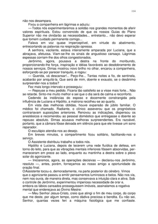 114


não nos desampara.
     Fixou a companheira em lágrimas e aduziu:
     — Todos nós experimentaremos a solidão nos grandes momentos de aferir
valores espirituais. Estou convencido de que os nossos Guias do Plano
Superior não me olvidarão as necessidades... entretanto... não devo esperar
que tomem cuidado permanente comigo...
     Falava em voz quase imperceptível, em virtude do abatimento,
entrecortando as palavras na respiração opressa.
     A senhora, vacilante, estava inteiramente amparada por Luciana, que a
abraçava, afetuosa. Viam-se-lhe os sinais de angustioso cansaço. Lágrimas
espessas corriam-lhe dos olhos congestionados.
     Jerônimo, agora, pousava a destra na fronte do moribundo,
proporcionando-lhe força, inspiração e idéias favoráveis ao desdobramento de
nossos serviços. Dimas mostrou novo brilho no olhar, encarou a companheira,
esforçando-se por parecer tranquilo, e rogou:
     — Querida, vá descansar!... Peço-lhe... Tantas noites a fio, de sentinela,
acabarão por aniquilá-la. Que será de mim, doente e exausto, se o desânimo
surpreender-nos a todos?
     Fez mais longo intervalo e prosseguiu:
     — Repouse a meu pedido. Ficaria tão satisfeito se a visse mais forte... Não
se retarde. Sinto-me muito melhor e sei que o dia será de calma e reconforto.
     Cedendo às instâncias do esposo e docemente constrangida pela
influência de Luciana e Hipólito, a matrona recolheu-se ao quarto.
     Em vista das melhoras obtidas, houve expansão de júbilo familiar. O
médico foi chamado. Radiante, o clínico asseverou que os prognósticos
contrariavam suposições anteriores. Renovou as indicações, dispensou os
anestésicos e recomendou ao pessoal doméstico que entregasse o doente ao
repouso absoluto. Dimas acusava melhoras surpreendentes. Era razoável,
portanto, que a câmara fôsse deixada em silêncio para que ele tivesse um sono
reparador.
     O esculápio atendia-nos ao desejo.
     Em breves minutos, o compartimento ficou solitário, facilitando-nos o
serviço.
     O Assistente distribuiu trabalho a todos nós.
     Hipólito e Luciana, depois de tecerem uma rede fluídica de defesa, em
torno do leito, para que as vibrações mentais inferiores fôssem absorvidas, per-
maneceram em prece ao lado, enquanto eu mantinha a destra sobre o plexo
solar do agonizante.
     — Iniciaremos, agora, as operações decisivas — declarou-nos Jerônimo,
resoluto —, antes, porém, forneçamos ao nosso amigo a oportunidade da
oração final.
O Assistente tocou-o, demoradamente, na parte posterior do cérebro. Vimos
que o agonizante passou a emitir pensamentos luminosos e belos. Não nos via,
nem nos ouvia, de maneira direta, mas conservava a intuição clara e ativa. Sob
o controle de Jerônimo, experimentou imperiosa necessidade de orar e,
embora os lábios cansados prosseguissem imóveis, assinalamos a rogativa
mental que endereçava ao Divino Mestre:
     — Meu Senhor Jesus-Cristo, creio que atingi o fim de meu corpo, do corpo
que me deste, por algum tempo, como dádiva preciosa e bendita. Eu não sei,
Senhor, quantas vezes feri a máquina fisiológica que me confiaste.
 