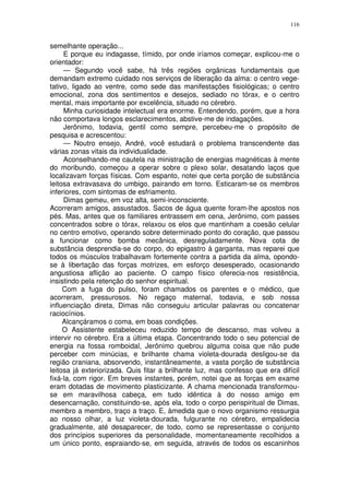 116


semelhante operação...
     E porque eu indagasse, tímido, por onde iríamos começar, explicou-me o
orientador:
     — Segundo você sabe, há três regiões orgânicas fundamentais que
demandam extremo cuidado nos serviços de liberação da alma: o centro vege-
tativo, ligado ao ventre, como sede das manifestações fisiológicas; o centro
emocional, zona dos sentimentos e desejos, sediado no tórax, e o centro
mental, mais importante por excelência, situado no cérebro.
     Minha curiosidade intelectual era enorme. Entendendo, porém, que a hora
não comportava longos esclarecimentos, abstive-me de indagações.
     Jerônimo, todavia, gentil como sempre, percebeu-me o propósito de
pesquisa e acrescentou:
     — Noutro ensejo, André, você estudará o problema transcendente das
várias zonas vitais da individualidade.
     Aconselhando-me cautela na ministração de energias magnéticas à mente
do moribundo, começou a operar sobre o plexo solar, desatando laços que
localizavam forças físicas. Com espanto, notei que certa porção de substância
leitosa extravasava do umbigo, pairando em torno. Esticaram-se os membros
inferiores, com sintomas de esfriamento.
     Dimas gemeu, em voz alta, semi-inconsciente.
Acorreram amigos, assustados. Sacos de água quente foram-lhe apostos nos
pés. Mas, antes que os familiares entrassem em cena, Jerônimo, com passes
concentrados sobre o tórax, relaxou os elos que mantinham a coesão celular
no centro emotivo, operando sobre determinado ponto do coração, que passou
a funcionar como bomba mecânica, desreguladamente. Nova cota de
substância desprendia-se do corpo, do epigastro à garganta, mas reparei que
todos os músculos trabalhavam fortemente contra a partida da alma, opondo-
se à libertação das forças motrizes, em esforço desesperado, ocasionando
angustiosa aflição ao paciente. O campo físico oferecia-nos resistência,
insistindo pela retenção do senhor espiritual.
     Com a fuga do pulso, foram chamados os parentes e o médico, que
acorreram, pressurosos. No regaço maternal, todavia, e sob nossa
influenciação direta, Dimas não conseguiu articular palavras ou concatenar
raciocínios.
     Alcançáramos o coma, em boas condições.
     O Assistente estabeleceu reduzido tempo de descanso, mas volveu a
intervir no cérebro. Era a última etapa. Concentrando todo o seu potencial de
energia na fossa romboidal, Jerônimo quebrou alguma coisa que não pude
perceber com minúcias, e brilhante chama violeta-dourada desligou-se da
região craniana, absorvendo, instantâneamente, a vasta porção de substância
leitosa já exteriorizada. Quis fitar a brilhante luz, mas confesso que era difícil
fixá-la, com rigor. Em breves instantes, porém, notei que as forças em exame
eram dotadas de movimento plasticizante. A chama mencionada transformou-
se em maravilhosa cabeça, em tudo idêntica à do nosso amigo em
desencarnação, constituindo-se, após ela, todo o corpo perispiritual de Dimas,
membro a membro, traço a traço. E, àmedida que o novo organismo ressurgia
ao nosso olhar, a luz violeta-dourada, fulgurante no cérebro, empalidecia
gradualmente, até desaparecer, de todo, como se representasse o conjunto
dos princípios superiores da personalidade, momentaneamente recolhidos a
um único ponto, espraiando-se, em seguida, através de todos os escaninhos
 