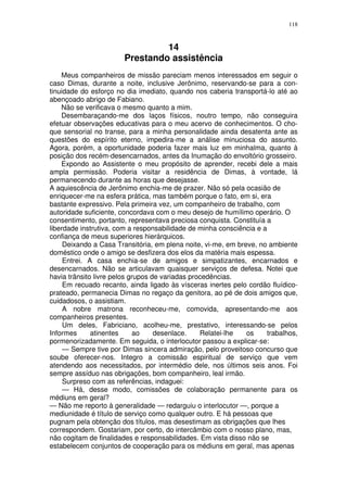 118



                                14
                       Prestando assistência
    Meus companheiros de missão pareciam menos interessados em seguir o
caso Dimas, durante a noite, inclusive Jerônimo, reservando-se para a con-
tinuidade do esforço no dia imediato, quando nos caberia transportá-lo até ao
abençoado abrigo de Fabiano.
    Não se verificava o mesmo quanto a mim.
    Desembaraçando-me dos laços físicos, noutro tempo, não conseguira
efetuar observações educativas para o meu acervo de conhecimentos. O cho-
que sensorial no transe, para a minha personalidade ainda desatenta ante as
questões do espírito eterno, impedira-me a análise minuciosa do assunto.
Agora, porém, a oportunidade poderia fazer mais luz em minhalma, quanto à
posição dos recém-desencarnados, antes da Inumação do envoltório grosseiro.
    Expondo ao Assistente o meu propósito de aprender, recebi dele a mais
ampla permissão. Poderia visitar a residência de Dimas, à vontade, lá
permanecendo durante as horas que desejasse.
A aquiescência de Jerônimo enchia-me de prazer. Não só pela ocasião de
enriquecer-me na esfera prática, mas também porque o fato, em si, era
bastante expressivo. Pela primeira vez, um companheiro de trabalho, com
autoridade suficiente, concordava com o meu desejo de humílimo operário. O
consentimento, portanto, representava preciosa conquista. Constituía a
liberdade instrutiva, com a responsabilidade de minha consciência e a
confiança de meus superiores hierárquicos.
     Deixando a Casa Transitória, em plena noite, vi-me, em breve, no ambiente
doméstico onde o amigo se desfizera dos elos da matéria mais espessa.
     Entrei. A casa enchia-se de amigos e simpatizantes, encarnados e
desencarnados. Não se articulavam quaisquer serviços de defesa. Notei que
havia trânsito livre pelos grupos de variadas procedências.
     Em recuado recanto, ainda ligado às vísceras inertes pelo cordão fluídico-
prateado, permanecia Dimas no regaço da genitora, ao pé de dois amigos que,
cuidadosos, o assistiam.
     A nobre matrona reconheceu-me, comovida, apresentando-me aos
companheiros presentes.
     Um deles, Fabriciano, acolheu-me, prestativo, interessando-se pelos
Informes      atinentes      ao    desenlace.    Relatei-lhe   os    trabalhos,
pormenorizadamente. Em seguida, o interlocutor passou a explicar-se:
     — Sempre tive por Dimas sincera admiração, pelo proveitoso concurso que
soube oferecer-nos. Integro a comissão espiritual de serviço que vem
atendendo aos necessitados, por intermédio dele, nos últimos seis anos. Foi
sempre assíduo nas obrigações, bom companheiro, leal irmão.
     Surpreso com as referências, indaguei:
     — Há, desse modo, comissões de colaboração permanente para os
médiuns em geral?
— Não me reporto à generalidade — redarguiu o interlocutor —, porque a
mediunidade é título de serviço como qualquer outro. E há pessoas que
pugnam pela obtenção dos títulos, mas desestimam as obrigações que lhes
correspondem. Gostariam, por certo, do intercâmbio com o nosso plano, mas,
não cogitam de finalidades e responsabilidades. Em vista disso não se
estabelecem conjuntos de cooperação para os médiuns em geral, mas apenas
 