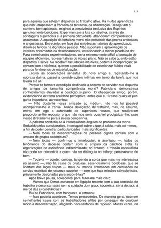 119


para aqueles que estejam dispostos ao trabalho ativo. Há muitos aprendizes
que não ultrapassam a fronteira da tentativa, da observação. Desejariam o
caminho bem aplainado, exigindo a convivência exclusiva dos Espíritos
genuinamente bondosos. Experimentam a luta construtiva, através de
sondagens superficiais e, à primeira dificuldade, abandonam compromissos
assumidos. A aquisição da fortaleza moral não prescinde das provas arriscadas
e angustiosas. Entretanto, em face das exigências naturais do aprendizado,
dizem-se feridos na dignidade pessoal. Não suportam a aproximação de
infelizes encarnados ou desencarnados, estacionando à menor picada de dor.
Para semelhantes experimentadores, seria extremamente difícil a formação de
equipes eficientes, representativas de nosso plano. Não se sabe quando estão
dispostos a servir. Se recebem faculdades intuitivas, pedem a incorporação; se
contam com a vidência, querem a possibilidade de exteriorizar fluidos vitais
para os fenômenos de materialização.
    Escutei as observações sensatas do novo amigo e, registando-lhe a
nobreza dalma, passei a considerações íntimas em torno da tarefa que nos
levara até ali.
    Porque se formara expedição destinada a socorro de servidor que dispunha
de amigos de tamanha competência moral? Fabriciano demonstrava
conhecimentos elevados e condição superior. O obsequioso amigo, porém,
evidenciando extrema acuidade perceptiva, antes que eu fizesse qualquer per-
gunta inoportuna, acrescentou:
    — Não obstante nossa amizade ao médium, não nos foi possível
acompanhar-lhe o transe. Temos delegação de trabalho, mas, no assunto,
entrou em jogo a autoridade de superiores nossos, que resolveram
proporcionar-lhe repouso, o que não nos seria possível prodigalizar-lhe, caso
viesse diretamente para a nossa companhia.
      A palestra conduzia-se a interessantes ângulos do problema da morte.
Seduzido pelas consideraões, interroguei sobre o que já sabia, mais ou menos,
a fim de poder penetrar particularidades mais significantes:
     — Nem todas as desencarnações de pessoas dignas contam com o
amparo de grupos socorristas?
     — Nem todas — confirmou o interlocutor, e acentuou —, todos os
fenômenos do decesso contam com o amparo da caridade afeta às
organizações de assistência indiscriminada; no entanto, a missão especialista
não pode ser concedida a quem não se distinguiu no esforço perseverante do
bem.
     — Todavia — objetei, curioso, tangendo a corda que mais me interessava
no assunto —, não há casos de criaturas, essencialmente bondosas, que se
libertam dos laços físicos — mais ou menos entrosados em comissões de
serviço espiritual de natureza superior — sem que haja missões salvacionistas,
prêviamente designadas para socorrê-las?
     Após breve pausa, acrescentei para fazer-me mais claro:
     — Vamos que Dimas estivesse em ligação recente com a sua comissão de
trabalho e desencarnasse sem o cuidado dum grupo socorrista: seria deixado à
mercê das circunstâncias?
     Riu-se Fabriciano, com franqueza, e retrucou:
     — Isso poderia acontecer. Temos precedentes. De maneira geral, ocorrem
semelhantes casos com os trabalhadores aflitos por conseguir de qualquer
modo a desencarnação, alegando necessidades de repouso. Muitas vezes, no
 
