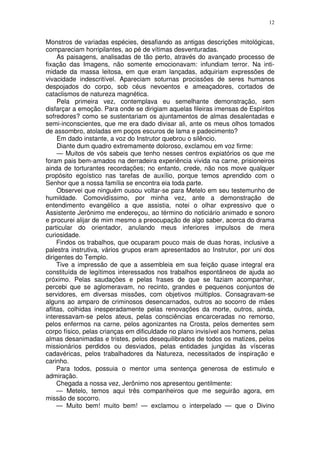 12


Monstros de variadas espécies, desafiando as antigas descrições mitológicas,
compareciam horripilantes, ao pé de vítimas desventuradas.
     As paisagens, analisadas de tão perto, através do avançado processo de
fixação das Imagens, não somente emocionavam: infundiam terror. Na inti-
midade da massa leitosa, em que eram lançadas, adquiriam expressões de
vivacidade indescritível. Apareciam soturnas procissões de seres humanos
despojados do corpo, sob céus nevoentos e ameaçadores, cortados de
cataclismos de natureza magnética.
     Pela primeira vez, contemplava eu semelhante demonstração, sem
disfarçar a emoção. Para onde se dirigiam aquelas fileiras imensas de Espíritos
sofredores? como se sustentariam os ajuntamentos de almas desalentadas e
semi-inconscientes, que me era dado divisar ali, ante os meus olhos tomados
de assombro, atoladas em poços escuros de lama e padecimento?
     Em dado instante, a voz do Instrutor quebrou o silêncio.
     Diante dum quadro extremamente doloroso, exclamou em voz firme:
     — Muitos de vós sabeis que tenho nesses centros expiatórios os que me
foram pais bem-amados na derradeira experiência vivida na carne, prisioneiros
ainda de torturantes recordações; no entanto, crede, não nos move qualquer
propósito egoístico nas tarefas de auxílio, porque temos aprendido com o
Senhor que a nossa família se encontra eia toda parte.
     Observei que ninguém ousou voltar-se para Metelo em seu testemunho de
humildade. Comovidíssimo, por minha vez, ante a demonstração de
entendimento evangélico a que assistia, notei o olhar expressivo que o
Assistente Jerônimo me endereçou, ao término do noticiário animado e sonoro
e procurei alijar de mim mesmo a preocupação de algo saber, acerca do drama
particular do orientador, anulando meus inferiores impulsos de mera
curiosidade.
     Findos os trabalhos, que ocuparam pouco mais de duas horas, inclusive a
palestra instrutiva, vários grupos eram apresentados ao Instrutor, por uni dos
dirigentes do Templo.
     Tive a impressão de que a assembleia em sua feição quase integral era
constituída de legítimos interessados nos trabalhos espontâneos de ajuda ao
próximo. Pelas saudações e pelas frases de que se faziam acompanhar,
percebi que se aglomeravam, no recinto, grandes e pequenos conjuntos de
servidores, em diversas missões, com objetivos múltiplos. Consagravam-se
alguns ao amparo de criminosos desencarnados, outros ao socorro de mães
aflitas, colhidas inesperadamente pelas renovações da morte, outros, ainda,
interessavam-se pelos ateus, pelas consciências encarceradas no remorso,
pelos enfermos na carne, pelos agonizantes na Crosta, pelos dementes sem
corpo físico, pelas crianças em dificuldade no plano invisível aos homens, pelas
almas desanimadas e tristes, pelos desequilibrados de todos os matizes, pelos
missionários perdidos ou desviados, pelas entidades jungidas às vísceras
cadavéricas, pelos trabalhadores da Natureza, necessitados de inspiração e
carinho.
     Para todos, possuia o mentor uma sentença generosa de estimulo e
admiração.
     Chegada a nossa vez, Jerônimo nos apresentou gentilmente:
     — Metelo, temos aqui três companheiros que me seguirão agora, em
missão de socorro.
     — Muito bem! muito bem! — exclamou o interpelado — que o Divino
 